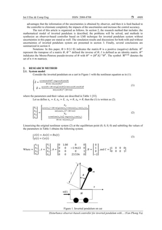 Int J Elec & Comp Eng ISSN: 2088-8708 
Disturbance observer-based controller for inverted pendulum with… (Van-Phong Vu)
4909
advantages that the information of the uncertainties is obtained by observer, and then it is feed-backed to
the controller to eliminate completely the impacts of the uncertainties and increase the control accuracy.
The rest of this article is organized as follows. In section 2, the research method that includes: the
mathematical model of inverted pendulum is described, the problems will be solved, and methods to
synthesize an observer-based controller based on LMI technique for inverted pendulum system without
uncertainties in this paper are stated as well. The simulation results and discussions for both with and without
uncertainties of inverted pendulum system are presented in section 3. Finally, several conclusions are
summarized in section 4.
Notations: In this paper, Θ > 0 (< 0) indicates the matrix 𝛩 is a positive (negative) definite. 𝛩𝑇
represent the transpose of a matrix 𝛩; 𝛩−1
defined the inverse of 𝛩; 𝐼 is defined as an identity matrix. 𝛩+
indidcates the Moore-Penrose pseudo-inverse of 𝛩 with 𝛩+
= (𝛩𝑇
𝐴)−1
𝛩𝑇
. The symbol ℜ𝑛×𝑚
denotes the
set of 𝑛 × 𝑚 matrices.
2. RESEARCH METHOD
2.1. System model
Consider the inverted pendulum on a cart in Figure 1 with the nonlinear equation as in (1):
{
𝑥̅̈ =
𝑢+𝑚𝑙𝑠𝑖𝑛(𝜃)𝜃̇ 2−𝑚𝑔𝑐𝑜𝑠(𝜃)𝑠𝑖𝑛(𝜃)
𝑀+𝑚−𝑚(𝑐𝑜𝑠(𝜃))2
𝜃̈ =
𝑢𝑐𝑜𝑠(𝜃)−(𝑀+𝑚)𝑔(𝑠𝑖𝑛(𝜃))+𝑚𝑙(𝑐𝑜𝑠(𝜃) 𝑠𝑖𝑛(𝜃))𝜃̇
𝑚𝑙(𝑐𝑜𝑠(𝜃))2−(𝑀+𝑚)𝑙
(1)
where the parameters and their values are described in Table 1 [33].
Let us define 𝑥1 = 𝑥̅, 𝑥2 = 𝑥̅̇, 𝑥3 = 𝜃, 𝑥4 = 𝜃̇, then the (1) is written as (2).
[
𝑥̇1
𝑥̇2
𝑥̇3
𝑥̇4
] =
[
𝑥2
𝑢𝑐𝑜𝑠(𝑥3)−(𝑀+𝑚)𝑔(sin(𝑥3)+𝑚𝑙(cos(𝑥3) sin(𝑥3))𝑥4
𝑚𝑙(cos(𝑥1))2−(𝑀+𝑚)𝑙
𝑥4
𝑢+𝑚𝑙(sin(𝑥3))𝑥4
2−𝑚𝑔𝑐𝑜𝑠(𝑥3) sin(𝑥3)
𝑀+𝑚−𝑚(cos(𝑥3))2 ]
(2)
Linearizing the original nonlinear system (2) at the equilibrium point (0, 0, 0, 0) and subtitling the values of
the parameters in Table 1 obtains the following system.
{
𝑥̇(𝑡) = 𝐴𝑥(𝑡) + 𝐵𝑢(𝑡)
𝑦(𝑡) = 𝐶𝑥(𝑡)
(3)
Where = [
𝑥1
𝑥2
𝑥3
𝑥4
] , 𝑥̇ = [
𝑥̇1
𝑥̇2
𝑥̇3
𝑥̇4
], 𝐴 = [
0 1.00 0 0
0 0 −1.9613 0
0 0 0 1
0 0 23.536 0
], 𝐵 = [
0
1
0
−2
], and 𝐶 = [
1 0 0 0
0 0 0 1
]
Figure 1. Inverted pendulum on car
 