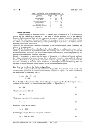  ISSN: 2088-8708
Int J Elec & Comp Eng, Vol. 11, No. 6, December 2021 : 4907 - 4921
4910
Table 1. Parameters of the inverted pendulum [33]
Parameters Symbol Value Unit
Mass of cart M 1 kg
Mass of pendulum m 0.2 kg
Length of pole l 0.5 m
Gravitational acceleration g 9.80556 𝑚/𝑠2
Position of Cart 𝑥̅ 𝑚
Velocity of Cart 𝑥̅̇ 𝑚/𝑠
Angle of inverted pendulum 𝜃 𝑟𝑎𝑑
Angle velocity 𝜃̇ 𝑟𝑎𝑑/𝑠
2.2. Problem description
Suppose that only the position of the cart (𝑥1 = 𝑥) and angle acceleration (𝑥4 = 𝜃)
̇ are measured by
sensors; and the velocity of the cart (𝑥2 = 𝑥̇) and angle of inverted pendulum (𝑥3 = 𝜃) are unknown.
However, the information of these two state variables is necessary to synthesize a controller to stabilize the
system (3). Due to this reason, the objective of this paper is to design an observer-based controller to estimate
the unknown state and stabilize the system (3) at the equilibrium point (0, 0, 0, 0). There are two scenarios
taken into consideration in this article.
Scenario 1: The observer-based controller is synthesized for the inverted pendulum system (3) which is not
affected by the uncertainties.
Scenario 2: The disturbance observer-based controller is designed for the inverted pendulum system which is
affected by the uncertainties. It should be noted that the uncertainty in this case is unnecessary to satisfy the
bounded constraints. In this case, both the unknown states and uncertainties are estimated asymptotically and
feed-backed to the controller to stabilize the system.
Remark 1: In this paper, we assume that the velocity of the cart (𝑥2 = 𝑥̇) and angle of inverted pendulum
(𝑥3 = 𝜃) are not measured by sensors. It means that the information of these two state variables is unknown,
therefore, the methods to design controller for inverted pendulum in papers [3]-[12] are unable to apply for
this case. Additionally, in this study, sensors are not used for obtaining the information of velocity of the cart
and angle of inverted pendulum leading to reduce the cost for constructing the system.
2.3. Observer -based controller for inverted pendulum
In this section, an observer and controller are designed for the system (3) simultaneously. The
structure of the system with the observer-based controller is depicted in Figure 2. Let us take consideration
the observer form for the system (3) as (4).
{
𝑥
̂̇ = 𝐴𝑥
̂ + 𝐵𝑢 + 𝑇(𝑦 − 𝑦
̂)
𝑦
̂ = 𝐶𝑥
̂
(4)
Where 𝑥
̂ and 𝑦
̂ are the estimation of the state 𝑥 and output 𝑦, respectively. 𝑇 is the observer gain which is
computed in next section. The controller form of the system (3) is expressed as (5).
𝑢 = −𝐾𝑥
̂ (5)
The estimation error is defined:
𝑒 = 𝑥 − 𝑥
̂ (6)
The dynamic expression of the estimation error is:
𝑒̇ = 𝑥̇ − 𝑥
̂̇ (7)
Combining (3) and (4), one obtains:
𝑒̇ = (𝐴 − 𝑇𝐶)𝑒 (8)
Substituting (5) into (3), the closed-loop system is obtained
𝑥̇ = (𝐴 − 𝐵𝐾)𝑥 + 𝐵𝐾𝑒 (9)
 