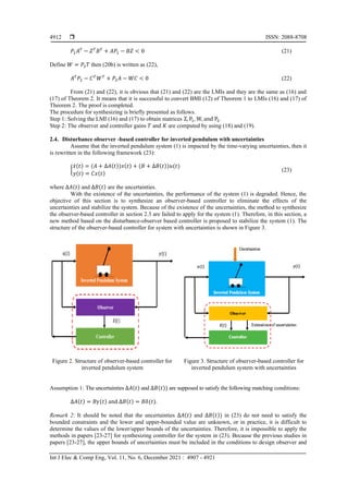  ISSN: 2088-8708
Int J Elec & Comp Eng, Vol. 11, No. 6, December 2021 : 4907 - 4921
4912
𝑃1𝐴𝑇
− 𝑍𝑇
𝐵𝑇
+ 𝐴𝑃1 − 𝐵𝑍 < 0 (21)
Define 𝑊 = 𝑃2𝑇 then (20b) is written as (22),
𝐴𝑇
𝑃2 − 𝐶𝑇
𝑊𝑇
+ 𝑃2𝐴 − 𝑊𝐶 < 0 (22)
From (21) and (22), it is obvious that (21) and (22) are the LMIs and they are the same as (16) and
(17) of Theorem 2. It means that it is successful to convert BMI (12) of Theorem 1 to LMIs (16) and (17) of
Theorem 2. The proof is completed.
The procedure for synthesizing is briefly presented as follows.
Step 1: Solving the LMI (16) and (17) to obtain matrices Z, P1, W, and P2.
Step 2: The observer and controller gains 𝑇 and 𝐾 are computed by using (18) and (19).
2.4. Disturbance observer -based controller for inverted pendulum with uncertainties
Assume that the inverted pendulum system (1) is impacted by the time-varying uncertainties, then it
is rewritten in the following framework (23):
{
𝑥̇(𝑡) = (𝐴 + ∆𝐴(𝑡))𝑥(𝑡) + (𝐵 + ∆𝐵(𝑡))𝑢(𝑡)
𝑦(𝑡) = 𝐶𝑥(𝑡)
(23)
where ∆𝐴(𝑡) and ∆𝐵(𝑡) are the uncertainties.
With the existence of the uncertainties, the performance of the system (1) is degraded. Hence, the
objective of this section is to synthesize an observer-based controller to eliminate the effects of the
uncertainties and stabilize the system. Because of the existence of the uncertainties, the method to synthesize
the observer-based controller in section 2.3 are failed to apply for the system (1). Therefore, in this section, a
new method based on the disturbance-observer based controller is proposed to stabilize the system (1). The
structure of the observer-based controller for system with uncertainties is shown in Figure 3.
Figure 2. Structure of observer-based controller for
inverted pendulum system
Figure 3. Structure of observer-based controller for
inverted pendulum system with uncertainties
Assumption 1: The uncertainties ∆𝐴(𝑡) and ∆𝐵(𝑡)) are supposed to satisfy the following matching conditions:
∆𝐴(𝑡) = 𝐵𝛾(𝑡) and ∆𝐵(𝑡) = 𝐵𝛿(𝑡).
Remark 2: It should be noted that the uncertainties ∆𝐴(𝑡) and ∆𝐵(𝑡)) in (23) do not need to satisfy the
bounded constraints and the lower and upper-bounded value are unknown, or in practice, it is difficult to
determine the values of the lower/upper bounds of the uncertainties. Therefore, it is impossible to apply the
methods in papers [23-27] for synthesizing controller for the system in (23). Because the previous studies in
papers [23-27], the upper bounds of uncertainties must be included in the conditions to design observer and
 