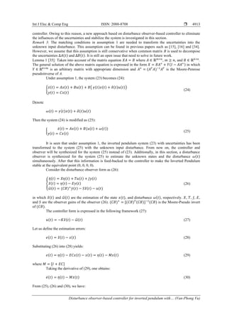 Int J Elec & Comp Eng ISSN: 2088-8708 
Disturbance observer-based controller for inverted pendulum with… (Van-Phong Vu)
4913
controller. Owing to this reason, a new approach based on disturbance observer-based controller to eliminate
the influences of the uncertainties and stabilize the system is investigated in this section.
Remark 3: The matching conditions in assumption 1 are needed to transform the uncertainties into the
unknown input disturbance. This assumption can be found in previous papers such as [15], [16] and [34].
However, we assume that this assumption is still conservative when common matrix B is used to decompose
the uncertainties ∆𝐴(𝑡) and ∆𝐵(𝑡). It is still an open issue that need to solve in future work.
Lemma 1 [35]: Taken into account of the matrix equation 𝑋𝐴 = 𝐵 where 𝐴 ∈ ℝ𝑚×𝑛
, 𝑚 ≥ 𝑛, and 𝐵 ∈ ℝ𝑘×𝑛
.
The general solution of the above matrix equation is expressed in the form 𝑋 = 𝐵𝐴+
+ 𝑌(𝐼 − 𝐴𝐴+) in which
𝑌 ∈ ℝ𝑘×𝑚
is an arbitrary matrix with appropriate dimension and 𝐴+
= (𝐴𝑇
𝐴)−1
𝐴𝑇
is the Moore-Penrose
pseudoinverse of A.
Under assumption 1, the system (23) becomes (24):
{
𝑥̇(𝑡) = 𝐴𝑥(𝑡) + 𝐵𝑢(𝑡) + 𝐵( 𝛾(𝑡)𝑥(𝑡) + 𝛿(𝑡)𝑢(𝑡))
𝑦(𝑡) = 𝐶𝑥(𝑡)
(24)
Denote
𝜔(𝑡) = 𝛾(𝑡)𝑥(𝑡) + 𝛿(𝑡)𝑢(𝑡)
Then the system (24) is modified as (25):
{
𝑥̇(𝑡) = 𝐴𝑥(𝑡) + 𝐵(𝑢(𝑡) + 𝜔(𝑡))
𝑦(𝑡) = 𝐶𝑥(𝑡)
(25)
It is seen that under assumption 1, the inverted pendulum system (23) with uncertainties has been
transformed to the system (25) with the unknown input disturbance. From now on, the controller and
observer will be synthesized for the system (25) instead of (23). Additionally, in this section, a disturbance
observer is synthesized for the system (25) to estimate the unknown states and the disturbance 𝜔(𝑡)
simultaneously. After that this information is feed-backed to the controller to make the Inverted Pendulum
stable at the equivalent point (0, 0, 0, 0).
Consider the disturbance observer form as (26):
{
𝜂̇(𝑡) = 𝑋𝜂(𝑡) + 𝑇𝑢(𝑡) + 𝐽𝑦(𝑡)
𝑥
̂(𝑡) = 𝜂(𝑡) − 𝐸𝑦(𝑡)
𝜔
̂(𝑡) = (𝐶𝐵)+
𝑦̇(𝑡) − 𝑆𝑥
̂(𝑡) − 𝑢(𝑡)
(26)
in which 𝑥
̂(𝑡) and 𝜔
̂(𝑡) are the estimation of the state 𝑥(𝑡), and disturbance 𝜔(𝑡), respectively. 𝑋, 𝑇, 𝐽, 𝐸,
and 𝑆 are the observer gains of the observer (26). (𝐶𝐵)+
= [(𝐶𝐵)𝑇(𝐶𝐵)]−1
(𝐶𝐵) is the Moore-Pseudo invert
of (𝐶𝐵).
The controller form is expressed in the following framework (27):
𝑢(𝑡) = −𝐾𝑥
̂(𝑡) − 𝜔
̂(𝑡) (27)
Let us define the estimation errors:
𝑒(𝑡) = 𝑥
̂(𝑡) − 𝑥(𝑡) (28)
Substituting (26) into (28) yields:
𝑒(𝑡) = 𝜂(𝑡) − 𝐸𝐶𝑥(𝑡) − 𝑥(𝑡) = 𝜂(𝑡) − 𝑀𝑥(𝑡) (29)
where 𝑀 = [𝐼 + 𝐸𝐶]
Taking the derivative of (29), one obtains:
𝑒̇(𝑡) = 𝜂̇(𝑡) − 𝑀𝑥̇(𝑡) (30)
From (25), (26) and (30), we have:
 