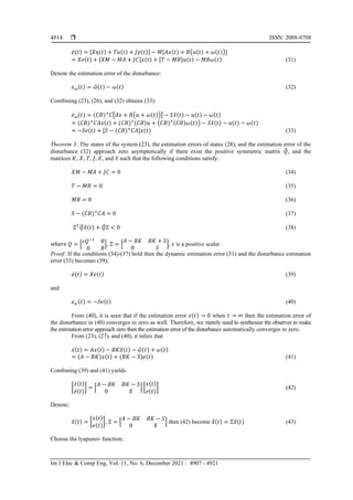  ISSN: 2088-8708
Int J Elec & Comp Eng, Vol. 11, No. 6, December 2021 : 4907 - 4921
4914
𝑒̇(𝑡) = [𝑋𝜂(𝑡) + 𝑇𝑢(𝑡) + 𝐽𝑦(𝑡)] − 𝑀[𝐴𝑥(𝑡) + 𝐵(𝑢(𝑡) + 𝜔(𝑡))]
= 𝑋𝑒(𝑡) + [𝑋𝑀 − 𝑀𝐴 + 𝐽𝐶]𝑥(𝑡) + [𝑇 − 𝑀𝐵]𝑢(𝑡) − 𝑀𝐵𝜔(𝑡) (31)
Denote the estimation error of the disturbance:
𝑒𝜔(𝑡) = 𝜔
̂(𝑡) − 𝜔(𝑡) (32)
Combining (23), (26), and (32) obtains (33):
𝑒𝜔(𝑡) = (𝐶𝐵)+
𝐶[𝐴𝑥 + 𝐵(𝑢 + 𝜔(𝑡))] − 𝑆𝑥
̂(𝑡) − 𝑢(𝑡) − 𝜔(𝑡)
= (𝐶𝐵)+
𝐶𝐴𝑥(𝑡) + (𝐶𝐵)+(𝐶𝐵)𝑢 + (𝐶𝐵)+(𝐶𝐵)𝜔(𝑡)) − 𝑆𝑥
̂(𝑡) − 𝑢(𝑡) − 𝜔(𝑡)
= −𝑆𝑒(𝑡) + [𝑆 − (𝐶𝐵)+
𝐶𝐴]𝑥(𝑡) (33)
Theorem 3: The states of the system (23), the estimation errors of states (28), and the estimation error of the
disturbance (32) approach zero asymptotically if there exist the positive symmetric matrix 𝑄
̅, and the
matrices 𝐾, 𝑋, 𝑇, 𝐽, 𝐸, and 𝑆 such that the following conditions satisfy:
𝑋𝑀 − 𝑀𝐴 + 𝐽𝐶 = 0 (34)
𝑇 − 𝑀𝐵 = 0 (35)
𝑀𝐵 = 0 (36)
𝑆 − (𝐶𝐵)+
𝐶𝐴 = 0 (37)
Ξ𝑇
𝑄
̅𝑥
̃(𝑡) + 𝑄
̅Ξ < 0 (38)
where 𝑄 = [𝜀𝑄−1
0
0 𝑅
], Ξ = [
𝐴 − 𝐵𝐾 𝐵𝐾 + 𝑆
0 𝑆
], 𝜀 is a positive scalar.
Proof: If the conditions (34)-(37) hold then the dynamic estimation error (31) and the disturbance estimation
error (33) becomes (39);
𝑒̇(𝑡) = 𝑋𝑒(𝑡) (39)
and
𝑒𝜔(𝑡) = −𝑆𝑒(𝑡) (40)
From (40), it is seen that if the estimation error 𝑒(𝑡) → 0 when 𝑡 → ∞ then the estimation error of
the disturbance in (40) converges to zero as well. Therefore, we merely need to synthesize the observer to make
the estimation error approach zero then the estimation error of the disturbance automatically converges to zero.
From (23), (27), and (40), it infers that
𝑥̇(𝑡) = 𝐴𝑥(𝑡) − 𝐵𝐾𝑥
̂(𝑡) − 𝜔
̂(𝑡) + 𝜔(𝑡)
= (𝐴 − 𝐵𝐾)𝑥(𝑡) + (𝐵𝐾 − 𝑆)𝑒(𝑡) (41)
Combining (39) and (41) yields:
[
𝑥̇(𝑡)
𝑒̇(𝑡)
] = [
𝐴 − 𝐵𝐾 𝐵𝐾 − 𝑆
0 𝑋
] [
𝑥(𝑡)
𝑒(𝑡)
] (42)
Denote;
𝑥
̃(𝑡) = [
𝑥(𝑡)
𝑒(𝑡)
], Ξ = [
𝐴 − 𝐵𝐾 𝐵𝐾 − 𝑆
0 𝑋
] then (42) become 𝑥
̃̇(𝑡) = Ξ𝑥
̃(𝑡) (43)
Choose the lyapunov function;
 