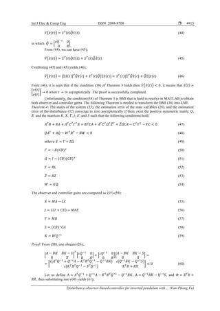 Int J Elec & Comp Eng ISSN: 2088-8708 
Disturbance observer-based controller for inverted pendulum with… (Van-Phong Vu)
4915
𝑉(𝑥
̃(𝑡)) = 𝑥
̃𝑇(𝑡)𝑄
̅𝑥
̃(𝑡) (44)
in which 𝑄
̅ = [𝜀𝑄−1
0
0 𝑅
]
From (44), we can have (45);
𝑉̇ (𝑥
̃(𝑡)) = 𝑥
̃̇𝑇(𝑡)𝑄
̅𝑥
̃(𝑡) + 𝑥
̃𝑇(𝑡)𝑄
̅𝑥
̃̇(𝑡) (45)
Combining (43) and (45) yields (46);
𝑉̇ (𝑥
̃(𝑡)) = [Ξ𝑥
̃(𝑡)]𝑇
𝑄
̅𝑥
̃(𝑡) + 𝑥
̃𝑇(𝑡)𝑄
̅[Ξ𝑥
̃(𝑡)] = 𝑥
̃𝑇(𝑡)[Ξ𝑇
𝑄
̅𝑥
̃(𝑡) + 𝑄
̅Ξ]𝑥
̃(𝑡) (46)
From (46), it is seen that if the condition (38) of Theorem 3 holds then 𝑉̇ (𝑥
̃(𝑡)) < 0, it means that 𝑥
̃(𝑡) =
[
𝑥(𝑡)
𝑒(𝑡)
] → 0 when 𝑡 → ∞ asymptotically. The proof is successfully completed.
Unfortunately, the condition (38) of Theorem 3 is BMI that is hard to resolve in MATLAB to obtain
both observer and controller gains. The following Theorem is needed to transform the BMI (38) into LMI.
Theorem 4: The states of the system (23), the estimation error of the state variables (28), and the estimation
error of the disturbance (32) converge to zero asymptotically if there exist the positive symmetric matric 𝑄,
R, and the matrices 𝐾, 𝑋, 𝑇, 𝐽, 𝐸, and 𝑆 such that the following conditions hold:
𝐴𝑇
𝑅 + 𝑅𝐴 + 𝐴𝑇
𝐶𝑇
𝛤𝑇
𝑅 + 𝑅𝛤𝐶𝐴 + 𝐴𝑇
𝐶𝑇
𝛺𝑇
𝑍̅𝑇
+ 𝑍̅𝛺𝐶𝐴 − 𝐶𝑇
𝑌𝑇
− 𝑌𝐶 < 0 (47)
𝑄𝐴𝑇
+ 𝐴𝑄 − 𝑊𝑇
𝐵𝑇
− 𝐵𝑊 < 0 (48)
𝑤ℎ𝑒𝑟𝑒 𝐸 = Γ + 𝑍Ω (49)
𝛤 = −𝐵(𝐶𝐵)+
(50)
𝛺 = 𝐼 − (𝐶𝐵)(𝐶𝐵)+
(51)
𝑌 = 𝑅𝐿 (52)
𝑍̅ = 𝑅𝑍 (53)
𝑊 = 𝐾𝑄 (54)
The observer and controller gains are computed as (55)-(59):
𝑋 = 𝑀𝐴 − 𝐿𝐶 (55)
𝐽 = 𝐿(𝐼 + 𝐶𝐸) − 𝑀𝐴𝐸 (56)
𝑇 = 𝑀𝐵 (57)
𝑆 = (𝐶𝐵)+
𝐶𝐴 (58)
𝐾 = 𝑊𝑄−1
(59)
Proof: From (38), one obtains (26);
[
𝐴 − 𝐵𝐾 𝐵𝐾 − 𝑆
0 𝑋
]
𝑇
[𝜀𝑄−1
0
0 𝑅
] + [𝜀𝑄−1
0
0 𝑅
] [
𝐴 − 𝐵𝐾 𝐵𝐾 − 𝑆
0 𝑋
] =
= [
𝜀[𝐴𝑇
𝑄−1
+ 𝑄−1
𝐴 − 𝐾𝑇
𝐵𝑇
𝑄−1
− 𝑄−1
𝐵𝐾] 𝜀[𝑄−1
𝐵𝐾 − 𝑄−1
𝑆]
𝜀[𝐾𝑇
𝐵𝑇
𝑄−1
− 𝑆𝑇
𝑄−1
] 𝑋𝑇
𝑅 + 𝑅𝑋
] < 0 (60)
Let us define Λ = 𝐴𝑇
𝑄−1
+ 𝑄−1
𝐴 − 𝐾𝑇
𝐵𝑇
𝑄−1
− 𝑄−1
𝐵𝐾, Δ = 𝑄−1
𝐵𝐾 − 𝑄−1
𝑆, and 𝛷 = 𝑋𝑇
𝑅 +
𝑅𝑋, then substituting into (60) yields (61);
 