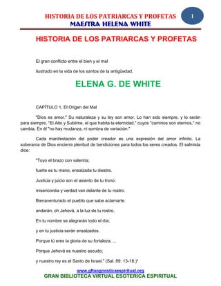 HISTORIA DE LOS PATRIARCAS Y PROFETAS                                       1
                    MAESTRA HELENA WHITE

        HISTORIA DE LOS PATRIARCAS Y PROFETAS

        El gran conflicto entre el bien y el mal

        ilustrado en la vida de los santos de la antigüedad.


                              ELENA G. DE WHITE

        CAPÍTULO 1. El Origen del Mal

        "Dios es amor." Su naturaleza y su ley son amor. Lo han sido siempre, y lo serán
para siempre. "El Alto y Sublime, el que habita la eternidad," cuyos "caminos son eternos," no
cambia. En él "no hay mudanza, ni sombra de variación."

       Cada manifestación del poder creador es una expresión del amor infinito. La
soberanía de Dios encierra plenitud de bendiciones para todos los seres creados. El salmista
dice:

        "Tuyo el brazo con valentía;

        fuerte es tu mano, ensalzada tu diestra.

        Justicia y juicio son el asiento de tu trono:

        misericordia y verdad van delante de tu rostro.

        Bienaventurado el pueblo que sabe aclamarte:

        andarán, oh Jehová, a la luz de tu rostro.

        En tu nombre se alegrarán todo el día;

        y en tu justicia serán ensalzados.

        Porque tú eres la gloria de su fortaleza; ...

        Porque Jehová es nuestro escudo;

        y nuestro rey es el Santo de Israel." (Sal. 89: 13-18.)*

                               www.gftaognosticaespiritual.org
            GRAN BIBLIOTECA VIRTUAL ESOTERICA ESPIRITUAL
 