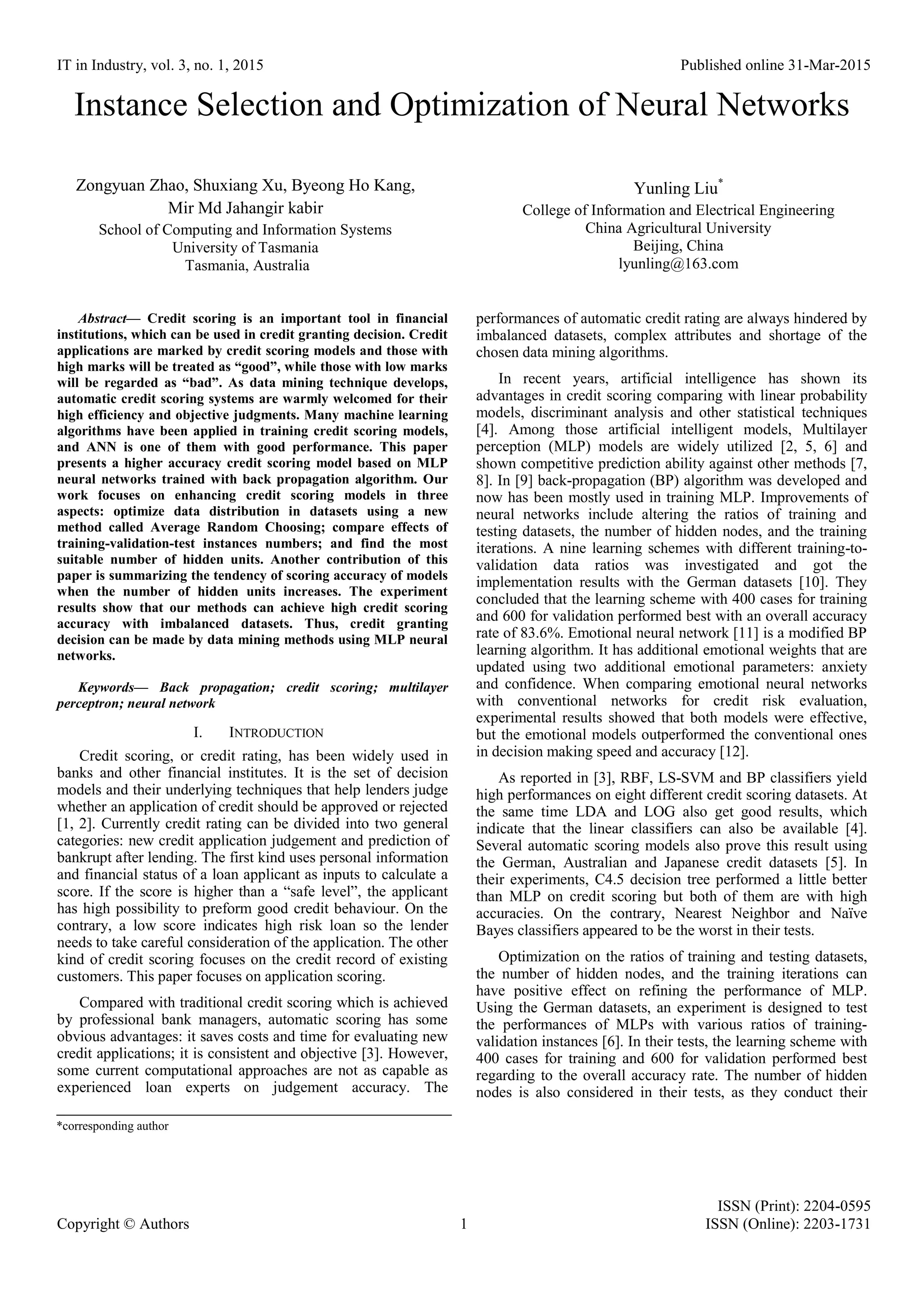 IT in Industry, vol. 3, no. 1, 2015 Published online 31-Mar-2015 ISSN (Print): 2204-0595 Copyright © Authors 1 ISSN (Online): 2203-1731 Instance Selection and Optimization of Neural Networks Zongyuan Zhao, Shuxiang Xu, Byeong Ho Kang, Mir Md Jahangir kabir School of Computing and Information Systems University of Tasmania Tasmania, Australia Yunling Liu* College of Information and Electrical Engineering China Agricultural University Beijing, China lyunling@163.com Abstract— Credit scoring is an important tool in financial institutions, which can be used in credit granting decision. Credit applications are marked by credit scoring models and those with high marks will be treated as “good”, while those with low marks will be regarded as “bad”. As data mining technique develops, automatic credit scoring systems are warmly welcomed for their high efficiency and objective judgments. Many machine learning algorithms have been applied in training credit scoring models, and ANN is one of them with good performance. This paper presents a higher accuracy credit scoring model based on MLP neural networks trained with back propagation algorithm. Our work focuses on enhancing credit scoring models in three aspects: optimize data distribution in datasets using a new method called Average Random Choosing; compare effects of training-validation-test instances numbers; and find the most suitable number of hidden units. Another contribution of this paper is summarizing the tendency of scoring accuracy of models when the number of hidden units increases. The experiment results show that our methods can achieve high credit scoring accuracy with imbalanced datasets. Thus, credit granting decision can be made by data mining methods using MLP neural networks. Keywords— Back propagation; credit scoring; multilayer perceptron; neural network I. INTRODUCTION Credit scoring, or credit rating, has been widely used in banks and other financial institutes. It is the set of decision models and their underlying techniques that help lenders judge whether an application of credit should be approved or rejected [1, 2]. Currently credit rating can be divided into two general categories: new credit application judgement and prediction of bankrupt after lending. The first kind uses personal information and financial status of a loan applicant as inputs to calculate a score. If the score is higher than a “safe level”, the applicant has high possibility to preform good credit behaviour. On the contrary, a low score indicates high risk loan so the lender needs to take careful consideration of the application. The other kind of credit scoring focuses on the credit record of existing customers. This paper focuses on application scoring. Compared with traditional credit scoring which is achieved by professional bank managers, automatic scoring has some obvious advantages: it saves costs and time for evaluating new credit applications; it is consistent and objective [3]. However, some current computational approaches are not as capable as experienced loan experts on judgement accuracy. The performances of automatic credit rating are always hindered by imbalanced datasets, complex attributes and shortage of the chosen data mining algorithms. In recent years, artificial intelligence has shown its advantages in credit scoring comparing with linear probability models, discriminant analysis and other statistical techniques [4]. Among those artificial intelligent models, Multilayer perception (MLP) models are widely utilized [2, 5, 6] and shown competitive prediction ability against other methods [7, 8]. In [9] back-propagation (BP) algorithm was developed and now has been mostly used in training MLP. Improvements of neural networks include altering the ratios of training and testing datasets, the number of hidden nodes, and the training iterations. A nine learning schemes with different training-to- validation data ratios was investigated and got the implementation results with the German datasets [10]. They concluded that the learning scheme with 400 cases for training and 600 for validation performed best with an overall accuracy rate of 83.6%. Emotional neural network [11] is a modified BP learning algorithm. It has additional emotional weights that are updated using two additional emotional parameters: anxiety and confidence. When comparing emotional neural networks with conventional networks for credit risk evaluation, experimental results showed that both models were effective, but the emotional models outperformed the conventional ones in decision making speed and accuracy [12]. As reported in [3], RBF, LS-SVM and BP classifiers yield high performances on eight different credit scoring datasets. At the same time LDA and LOG also get good results, which indicate that the linear classifiers can also be available [4]. Several automatic scoring models also prove this result using the German, Australian and Japanese credit datasets [5]. In their experiments, C4.5 decision tree performed a little better than MLP on credit scoring but both of them are with high accuracies. On the contrary, Nearest Neighbor and Naïve Bayes classifiers appeared to be the worst in their tests. Optimization on the ratios of training and testing datasets, the number of hidden nodes, and the training iterations can have positive effect on refining the performance of MLP. Using the German datasets, an experiment is designed to test the performances of MLPs with various ratios of training- validation instances [6]. In their tests, the learning scheme with 400 cases for training and 600 for validation performed best regarding to the overall accuracy rate. The number of hidden nodes is also considered in their tests, as they conduct their *corresponding author 