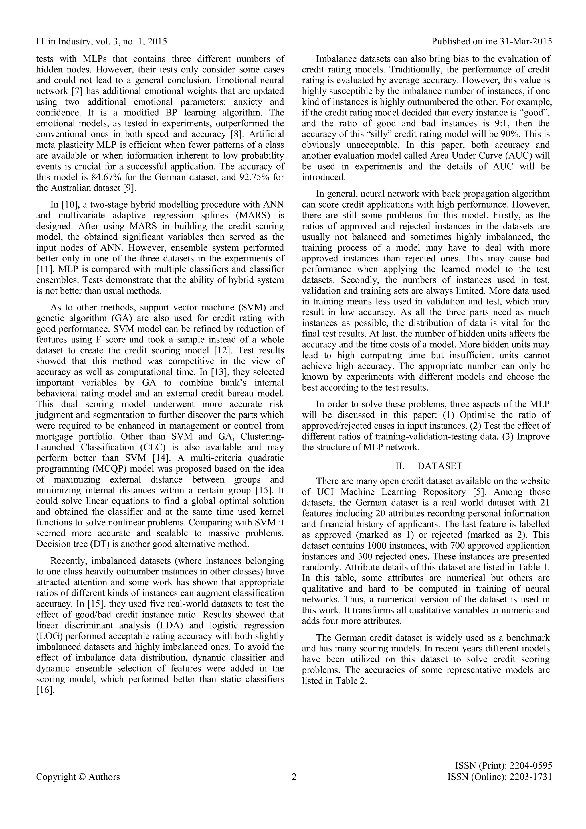 IT in Industry, vol. 3, no. 1, 2015 Published online 31-Mar-2015 ISSN (Print): 2204-0595 Copyright © Authors 2 ISSN (Online): 2203-1731 tests with MLPs that contains three different numbers of hidden nodes. However, their tests only consider some cases and could not lead to a general conclusion. Emotional neural network [7] has additional emotional weights that are updated using two additional emotional parameters: anxiety and confidence. It is a modified BP learning algorithm. The emotional models, as tested in experiments, outperformed the conventional ones in both speed and accuracy [8]. Artificial meta plasticity MLP is efficient when fewer patterns of a class are available or when information inherent to low probability events is crucial for a successful application. The accuracy of this model is 84.67% for the German dataset, and 92.75% for the Australian dataset [9]. In [10], a two-stage hybrid modelling procedure with ANN and multivariate adaptive regression splines (MARS) is designed. After using MARS in building the credit scoring model, the obtained significant variables then served as the input nodes of ANN. However, ensemble system performed better only in one of the three datasets in the experiments of [11]. MLP is compared with multiple classifiers and classifier ensembles. Tests demonstrate that the ability of hybrid system is not better than usual methods. As to other methods, support vector machine (SVM) and genetic algorithm (GA) are also used for credit rating with good performance. SVM model can be refined by reduction of features using F score and took a sample instead of a whole dataset to create the credit scoring model [12]. Test results showed that this method was competitive in the view of accuracy as well as computational time. In [13], they selected important variables by GA to combine bank’s internal behavioral rating model and an external credit bureau model. This dual scoring model underwent more accurate risk judgment and segmentation to further discover the parts which were required to be enhanced in management or control from mortgage portfolio. Other than SVM and GA, Clustering- Launched Classification (CLC) is also available and may perform better than SVM [14]. A multi-criteria quadratic programming (MCQP) model was proposed based on the idea of maximizing external distance between groups and minimizing internal distances within a certain group [15]. It could solve linear equations to find a global optimal solution and obtained the classifier and at the same time used kernel functions to solve nonlinear problems. Comparing with SVM it seemed more accurate and scalable to massive problems. Decision tree (DT) is another good alternative method. Recently, imbalanced datasets (where instances belonging to one class heavily outnumber instances in other classes) have attracted attention and some work has shown that appropriate ratios of different kinds of instances can augment classification accuracy. In [15], they used five real-world datasets to test the effect of good/bad credit instance ratio. Results showed that linear discriminant analysis (LDA) and logistic regression (LOG) performed acceptable rating accuracy with both slightly imbalanced datasets and highly imbalanced ones. To avoid the effect of imbalance data distribution, dynamic classifier and dynamic ensemble selection of features were added in the scoring model, which performed better than static classifiers [16]. Imbalance datasets can also bring bias to the evaluation of credit rating models. Traditionally, the performance of credit rating is evaluated by average accuracy. However, this value is highly susceptible by the imbalance number of instances, if one kind of instances is highly outnumbered the other. For example, if the credit rating model decided that every instance is “good”, and the ratio of good and bad instances is 9:1, then the accuracy of this “silly” credit rating model will be 90%. This is obviously unacceptable. In this paper, both accuracy and another evaluation model called Area Under Curve (AUC) will be used in experiments and the details of AUC will be introduced. In general, neural network with back propagation algorithm can score credit applications with high performance. However, there are still some problems for this model. Firstly, as the ratios of approved and rejected instances in the datasets are usually not balanced and sometimes highly imbalanced, the training process of a model may have to deal with more approved instances than rejected ones. This may cause bad performance when applying the learned model to the test datasets. Secondly, the numbers of instances used in test, validation and training sets are always limited. More data used in training means less used in validation and test, which may result in low accuracy. As all the three parts need as much instances as possible, the distribution of data is vital for the final test results. At last, the number of hidden units affects the accuracy and the time costs of a model. More hidden units may lead to high computing time but insufficient units cannot achieve high accuracy. The appropriate number can only be known by experiments with different models and choose the best according to the test results. In order to solve these problems, three aspects of the MLP will be discussed in this paper: (1) Optimise the ratio of approved/rejected cases in input instances. (2) Test the effect of different ratios of training-validation-testing data. (3) Improve the structure of MLP network. II. DATASET There are many open credit dataset available on the website of UCI Machine Learning Repository [5]. Among those datasets, the German dataset is a real world dataset with 21 features including 20 attributes recording personal information and financial history of applicants. The last feature is labelled as approved (marked as 1) or rejected (marked as 2). This dataset contains 1000 instances, with 700 approved application instances and 300 rejected ones. These instances are presented randomly. Attribute details of this dataset are listed in Table 1. In this table, some attributes are numerical but others are qualitative and hard to be computed in training of neural networks. Thus, a numerical version of the dataset is used in this work. It transforms all qualitative variables to numeric and adds four more attributes. The German credit dataset is widely used as a benchmark and has many scoring models. In recent years different models have been utilized on this dataset to solve credit scoring problems. The accuracies of some representative models are listed in Table 2. 