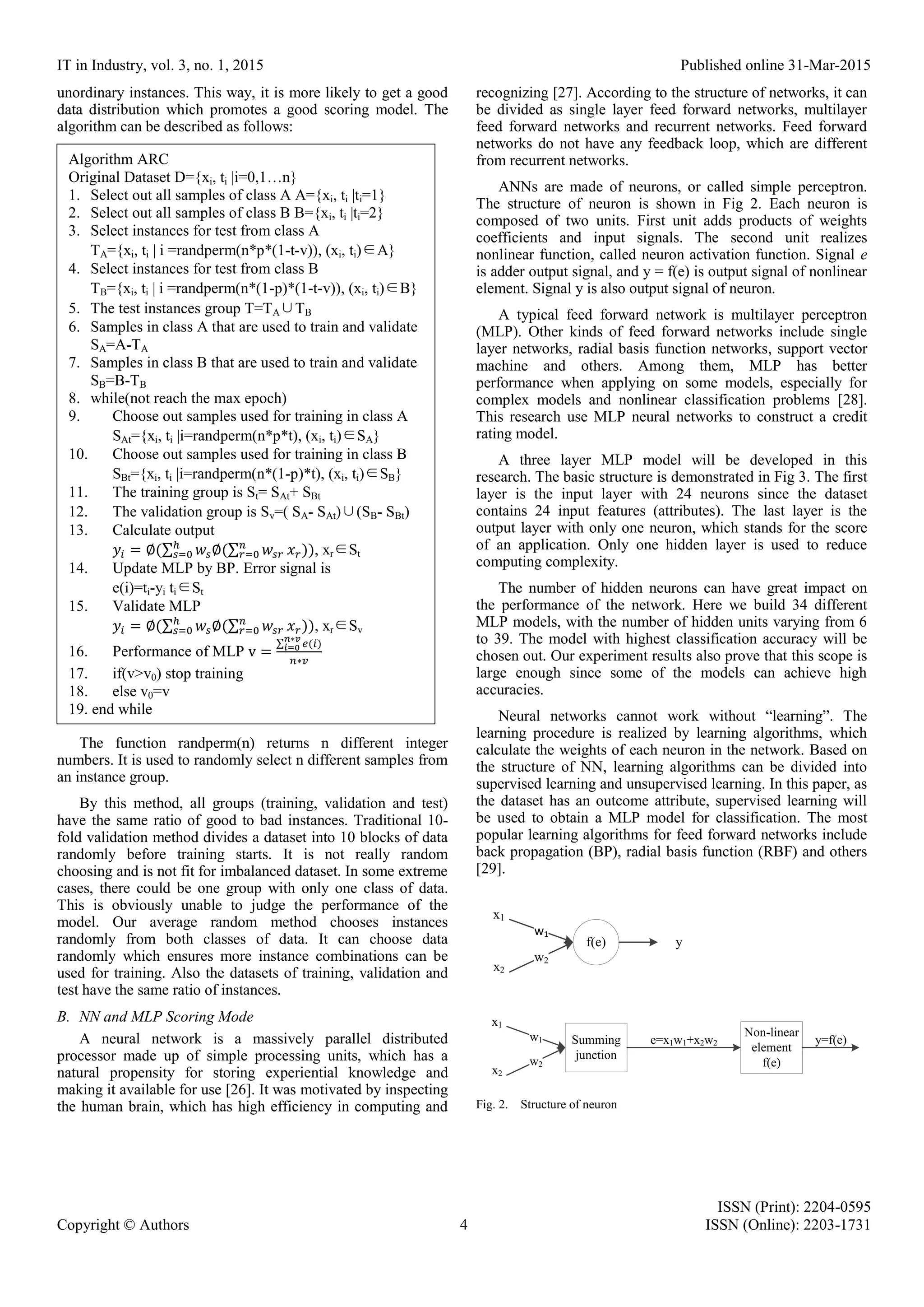 IT in Industry, vol. 3, no. 1, 2015 Published online 31-Mar-2015 ISSN (Print): 2204-0595 Copyright © Authors 4 ISSN (Online): 2203-1731 unordinary instances. This way, it is more likely to get a good data distribution which promotes a good scoring model. The algorithm can be described as follows: The function randperm(n) returns n different integer numbers. It is used to randomly select n different samples from an instance group. By this method, all groups (training, validation and test) have the same ratio of good to bad instances. Traditional 10- fold validation method divides a dataset into 10 blocks of data randomly before training starts. It is not really random choosing and is not fit for imbalanced dataset. In some extreme cases, there could be one group with only one class of data. This is obviously unable to judge the performance of the model. Our average random method chooses instances randomly from both classes of data. It can choose data randomly which ensures more instance combinations can be used for training. Also the datasets of training, validation and test have the same ratio of instances. B. NN and MLP Scoring Mode A neural network is a massively parallel distributed processor made up of simple processing units, which has a natural propensity for storing experiential knowledge and making it available for use [26]. It was motivated by inspecting the human brain, which has high efficiency in computing and recognizing [27]. According to the structure of networks, it can be divided as single layer feed forward networks, multilayer feed forward networks and recurrent networks. Feed forward networks do not have any feedback loop, which are different from recurrent networks. ANNs are made of neurons, or called simple perceptron. The structure of neuron is shown in Fig 2. Each neuron is composed of two units. First unit adds products of weights coefficients and input signals. The second unit realizes nonlinear function, called neuron activation function. Signal e is adder output signal, and y = f(e) is output signal of nonlinear element. Signal y is also output signal of neuron. A typical feed forward network is multilayer perceptron (MLP). Other kinds of feed forward networks include single layer networks, radial basis function networks, support vector machine and others. Among them, MLP has better performance when applying on some models, especially for complex models and nonlinear classification problems [28]. This research use MLP neural networks to construct a credit rating model. A three layer MLP model will be developed in this research. The basic structure is demonstrated in Fig 3. The first layer is the input layer with 24 neurons since the dataset contains 24 input features (attributes). The last layer is the output layer with only one neuron, which stands for the score of an application. Only one hidden layer is used to reduce computing complexity. The number of hidden neurons can have great impact on the performance of the network. Here we build 34 different MLP models, with the number of hidden units varying from 6 to 39. The model with highest classification accuracy will be chosen out. Our experiment results also prove that this scope is large enough since some of the models can achieve high accuracies. Neural networks cannot work without “learning”. The learning procedure is realized by learning algorithms, which calculate the weights of each neuron in the network. Based on the structure of NN, learning algorithms can be divided into supervised learning and unsupervised learning. In this paper, as the dataset has an outcome attribute, supervised learning will be used to obtain a MLP model for classification. The most popular learning algorithms for feed forward networks include back propagation (BP), radial basis function (RBF) and others [29]. f(e) y x1 x2 w1 w2 x1 x2 w1 w2 Summing junction Non-linear element f(e) e=x1w1+x2w2 y=f(e) Fig. 2. Structure of neuron Algorithm ARC Original Dataset D={xi, ti |i=0,1…n} 1. Select out all samples of class A A={xi, ti |ti=1} 2. Select out all samples of class B B={xi, ti |ti=2} 3. Select instances for test from class A TA={xi, ti | i =randperm(n*p*(1-t-v)), (xi, ti)∈A} 4. Select instances for test from class B TB={xi, ti | i =randperm(n*(1-p)*(1-t-v)), (xi, ti)∈B} 5. The test instances group T=TA∪TB 6. Samples in class A that are used to train and validate SA=A-TA 7. Samples in class B that are used to train and validate SB=B-TB 8. while(not reach the max epoch) 9. Choose out samples used for training in class A SAt={xi, ti |i=randperm(n*p*t), (xi, ti)∈SA} 10. Choose out samples used for training in class B SBt={xi, ti |i=randperm(n*(1-p)*t), (xi, ti)∈SB} 11. The training group is St= SAt+ SBt 12. The validation group is Sv=( SA- SAt)∪(SB- SBt) 13. Calculate output 𝑦𝑖 = ∅(∑ 𝑤𝑠∅(∑ 𝑤𝑠𝑟 𝑛 𝑟=0 𝑥 𝑟))ℎ 𝑠=0 , xr∈St 14. Update MLP by BP. Error signal is e(i)=ti-yi ti∈St 15. Validate MLP 𝑦𝑖 = ∅(∑ 𝑤𝑠∅(∑ 𝑤𝑠𝑟 𝑛 𝑟=0 𝑥 𝑟))ℎ 𝑠=0 , xr∈Sv 16. Performance of MLP v = ∑ 𝑒(𝑖)𝑛∗𝑣 𝑖=0 𝑛∗𝑣 17. if(v>v0) stop training 18. else v0=v 19. end while 