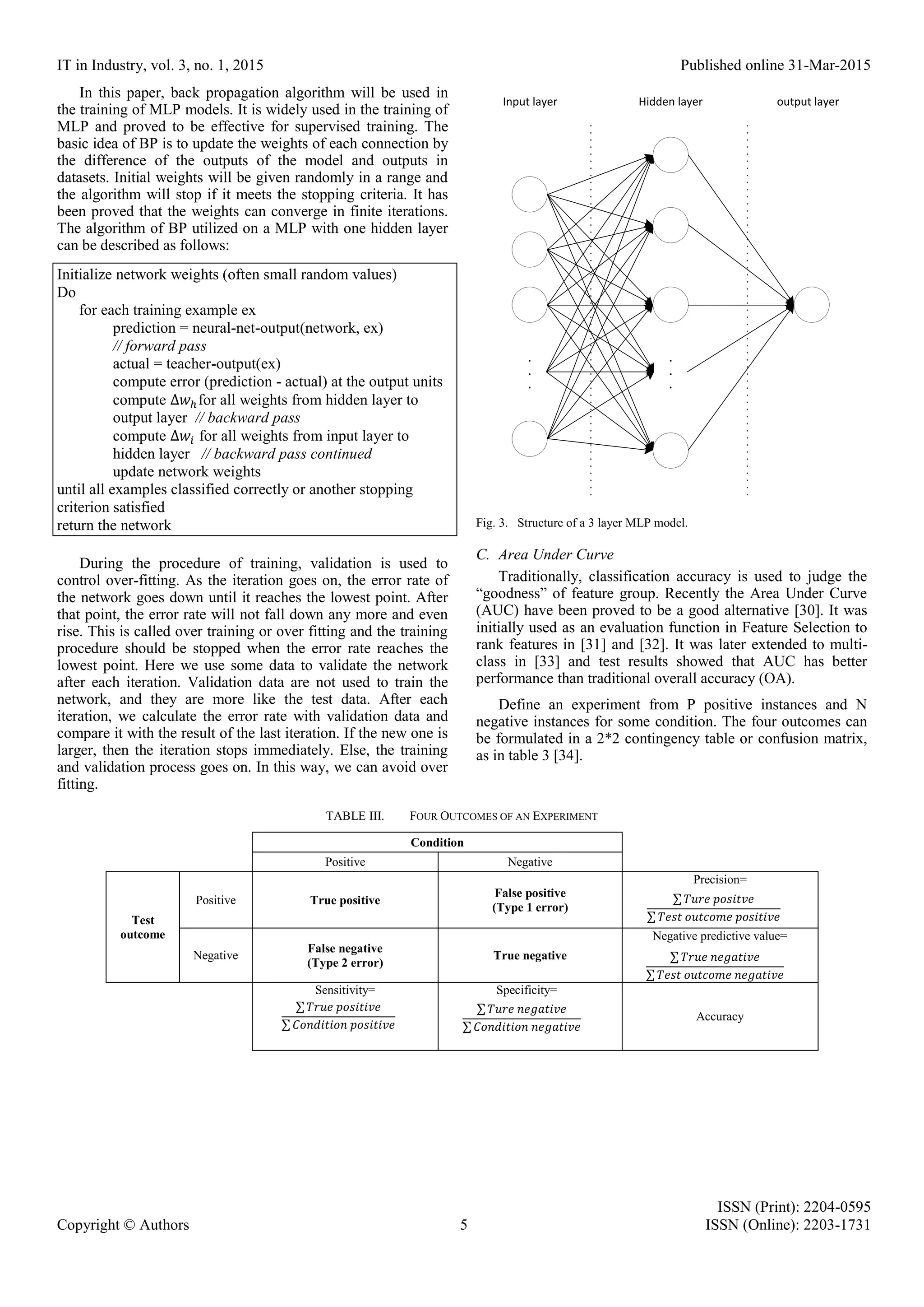 IT in Industry, vol. 3, no. 1, 2015 Published online 31-Mar-2015 ISSN (Print): 2204-0595 Copyright © Authors 5 ISSN (Online): 2203-1731 In this paper, back propagation algorithm will be used in the training of MLP models. It is widely used in the training of MLP and proved to be effective for supervised training. The basic idea of BP is to update the weights of each connection by the difference of the outputs of the model and outputs in datasets. Initial weights will be given randomly in a range and the algorithm will stop if it meets the stopping criteria. It has been proved that the weights can converge in finite iterations. The algorithm of BP utilized on a MLP with one hidden layer can be described as follows: Initialize network weights (often small random values) Do for each training example ex prediction = neural-net-output(network, ex) // forward pass actual = teacher-output(ex) compute error (prediction - actual) at the output units compute ∆𝑤ℎfor all weights from hidden layer to output layer // backward pass compute ∆𝑤𝑖 for all weights from input layer to hidden layer // backward pass continued update network weights until all examples classified correctly or another stopping criterion satisfied return the network During the procedure of training, validation is used to control over-fitting. As the iteration goes on, the error rate of the network goes down until it reaches the lowest point. After that point, the error rate will not fall down any more and even rise. This is called over training or over fitting and the training procedure should be stopped when the error rate reaches the lowest point. Here we use some data to validate the network after each iteration. Validation data are not used to train the network, and they are more like the test data. After each iteration, we calculate the error rate with validation data and compare it with the result of the last iteration. If the new one is larger, then the iteration stops immediately. Else, the training and validation process goes on. In this way, we can avoid over fitting. . . . . . . Input layer Hidden layer output layer Fig. 3. Structure of a 3 layer MLP model. C. Area Under Curve Traditionally, classification accuracy is used to judge the “goodness” of feature group. Recently the Area Under Curve (AUC) have been proved to be a good alternative [30]. It was initially used as an evaluation function in Feature Selection to rank features in [31] and [32]. It was later extended to multi- class in [33] and test results showed that AUC has better performance than traditional overall accuracy (OA). Define an experiment from P positive instances and N negative instances for some condition. The four outcomes can be formulated in a 2*2 contingency table or confusion matrix, as in table 3 [34]. TABLE III. FOUR OUTCOMES OF AN EXPERIMENT Condition Positive Negative Test outcome Positive True positive False positive (Type 1 error) Precision= Negative False negative (Type 2 error) True negative Negative predictive value= Sensitivity= Specificity= Accuracy ∑ 𝑇𝑟𝑢𝑒 𝑝𝑜𝑠𝑖𝑡𝑖𝑣𝑒 ∑ 𝐶𝑜𝑛𝑑𝑖𝑡𝑖𝑜𝑛 𝑝𝑜𝑠𝑖𝑡𝑖𝑣𝑒 ∑ 𝑇𝑢𝑟𝑒 𝑛𝑒𝑔𝑎𝑡𝑖𝑣𝑒 ∑ 𝐶𝑜𝑛𝑑𝑖𝑡𝑖𝑜𝑛 𝑛𝑒𝑔𝑎𝑡𝑖𝑣𝑒 ∑ 𝑇𝑢𝑟𝑒 𝑝𝑜𝑠𝑖𝑡𝑣𝑒 ∑ 𝑇𝑒𝑠𝑡 𝑜𝑢𝑡𝑐𝑜𝑚𝑒 𝑝𝑜𝑠𝑖𝑡𝑖𝑣𝑒 ∑ 𝑇𝑟𝑢𝑒 𝑛𝑒𝑔𝑎𝑡𝑖𝑣𝑒 ∑ 𝑇𝑒𝑠𝑡 𝑜𝑢𝑡𝑐𝑜𝑚𝑒 𝑛𝑒𝑔𝑎𝑡𝑖𝑣𝑒 