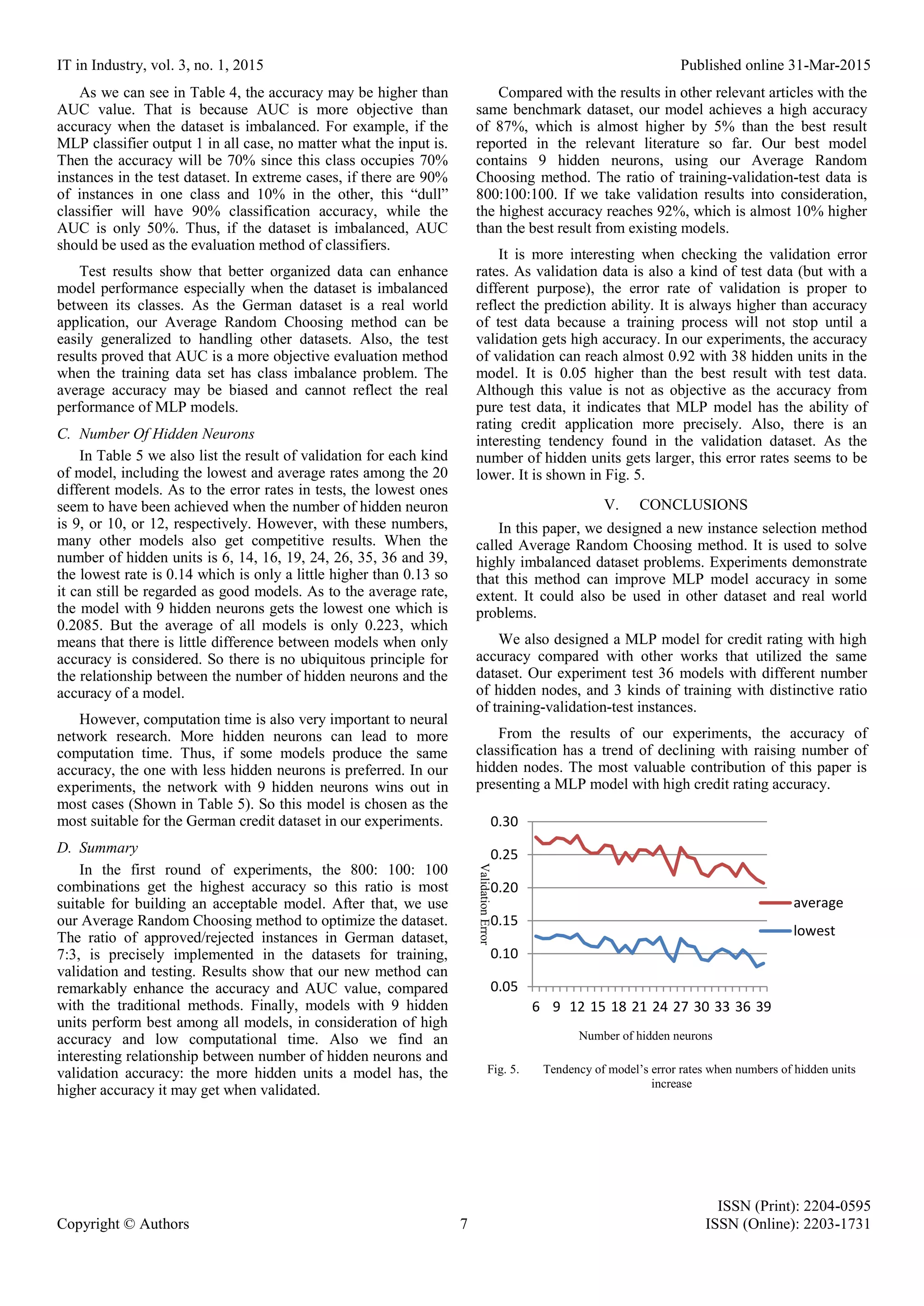 IT in Industry, vol. 3, no. 1, 2015 Published online 31-Mar-2015 ISSN (Print): 2204-0595 Copyright © Authors 7 ISSN (Online): 2203-1731 As we can see in Table 4, the accuracy may be higher than AUC value. That is because AUC is more objective than accuracy when the dataset is imbalanced. For example, if the MLP classifier output 1 in all case, no matter what the input is. Then the accuracy will be 70% since this class occupies 70% instances in the test dataset. In extreme cases, if there are 90% of instances in one class and 10% in the other, this “dull” classifier will have 90% classification accuracy, while the AUC is only 50%. Thus, if the dataset is imbalanced, AUC should be used as the evaluation method of classifiers. Test results show that better organized data can enhance model performance especially when the dataset is imbalanced between its classes. As the German dataset is a real world application, our Average Random Choosing method can be easily generalized to handling other datasets. Also, the test results proved that AUC is a more objective evaluation method when the training data set has class imbalance problem. The average accuracy may be biased and cannot reflect the real performance of MLP models. C. Number Of Hidden Neurons In Table 5 we also list the result of validation for each kind of model, including the lowest and average rates among the 20 different models. As to the error rates in tests, the lowest ones seem to have been achieved when the number of hidden neuron is 9, or 10, or 12, respectively. However, with these numbers, many other models also get competitive results. When the number of hidden units is 6, 14, 16, 19, 24, 26, 35, 36 and 39, the lowest rate is 0.14 which is only a little higher than 0.13 so it can still be regarded as good models. As to the average rate, the model with 9 hidden neurons gets the lowest one which is 0.2085. But the average of all models is only 0.223, which means that there is little difference between models when only accuracy is considered. So there is no ubiquitous principle for the relationship between the number of hidden neurons and the accuracy of a model. However, computation time is also very important to neural network research. More hidden neurons can lead to more computation time. Thus, if some models produce the same accuracy, the one with less hidden neurons is preferred. In our experiments, the network with 9 hidden neurons wins out in most cases (Shown in Table 5). So this model is chosen as the most suitable for the German credit dataset in our experiments. D. Summary In the first round of experiments, the 800: 100: 100 combinations get the highest accuracy so this ratio is most suitable for building an acceptable model. After that, we use our Average Random Choosing method to optimize the dataset. The ratio of approved/rejected instances in German dataset, 7:3, is precisely implemented in the datasets for training, validation and testing. Results show that our new method can remarkably enhance the accuracy and AUC value, compared with the traditional methods. Finally, models with 9 hidden units perform best among all models, in consideration of high accuracy and low computational time. Also we find an interesting relationship between number of hidden neurons and validation accuracy: the more hidden units a model has, the higher accuracy it may get when validated. Compared with the results in other relevant articles with the same benchmark dataset, our model achieves a high accuracy of 87%, which is almost higher by 5% than the best result reported in the relevant literature so far. Our best model contains 9 hidden neurons, using our Average Random Choosing method. The ratio of training-validation-test data is 800:100:100. If we take validation results into consideration, the highest accuracy reaches 92%, which is almost 10% higher than the best result from existing models. It is more interesting when checking the validation error rates. As validation data is also a kind of test data (but with a different purpose), the error rate of validation is proper to reflect the prediction ability. It is always higher than accuracy of test data because a training process will not stop until a validation gets high accuracy. In our experiments, the accuracy of validation can reach almost 0.92 with 38 hidden units in the model. It is 0.05 higher than the best result with test data. Although this value is not as objective as the accuracy from pure test data, it indicates that MLP model has the ability of rating credit application more precisely. Also, there is an interesting tendency found in the validation dataset. As the number of hidden units gets larger, this error rates seems to be lower. It is shown in Fig. 5. V. CONCLUSIONS In this paper, we designed a new instance selection method called Average Random Choosing method. It is used to solve highly imbalanced dataset problems. Experiments demonstrate that this method can improve MLP model accuracy in some extent. It could also be used in other dataset and real world problems. We also designed a MLP model for credit rating with high accuracy compared with other works that utilized the same dataset. Our experiment test 36 models with different number of hidden nodes, and 3 kinds of training with distinctive ratio of training-validation-test instances. From the results of our experiments, the accuracy of classification has a trend of declining with raising number of hidden nodes. The most valuable contribution of this paper is presenting a MLP model with high credit rating accuracy. Fig. 5. Tendency of model’s error rates when numbers of hidden units increase 0.05 0.10 0.15 0.20 0.25 0.30 6 9 12 15 18 21 24 27 30 33 36 39 average lowest ValidationError Number of hidden neurons 