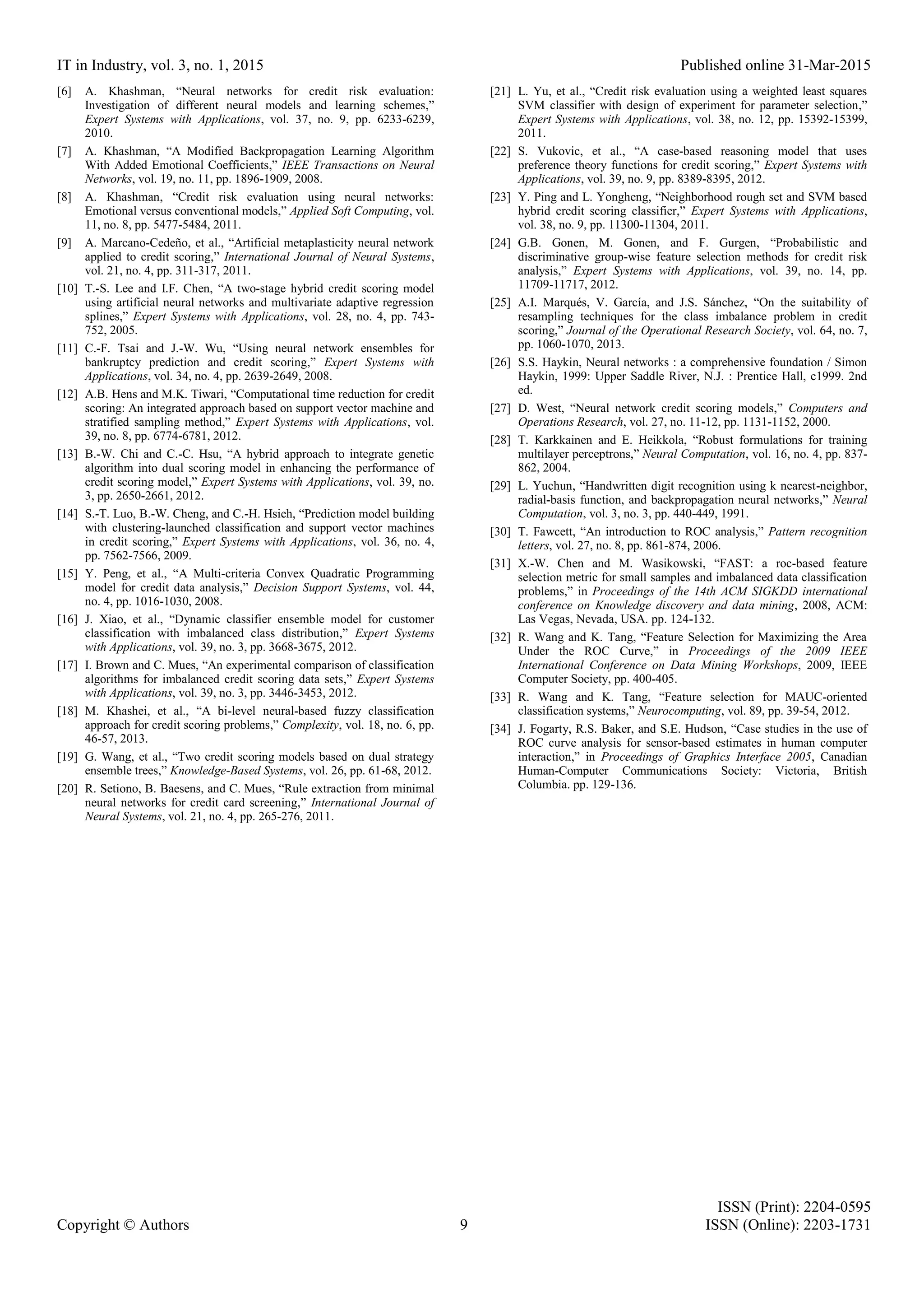 IT in Industry, vol. 3, no. 1, 2015 Published online 31-Mar-2015 ISSN (Print): 2204-0595 Copyright © Authors 9 ISSN (Online): 2203-1731 [6] A. Khashman, “Neural networks for credit risk evaluation: Investigation of different neural models and learning schemes,” Expert Systems with Applications, vol. 37, no. 9, pp. 6233-6239, 2010. [7] A. Khashman, “A Modified Backpropagation Learning Algorithm With Added Emotional Coefficients,” IEEE Transactions on Neural Networks, vol. 19, no. 11, pp. 1896-1909, 2008. [8] A. Khashman, “Credit risk evaluation using neural networks: Emotional versus conventional models,” Applied Soft Computing, vol. 11, no. 8, pp. 5477-5484, 2011. [9] A. Marcano-Cedeño, et al., “Artificial metaplasticity neural network applied to credit scoring,” International Journal of Neural Systems, vol. 21, no. 4, pp. 311-317, 2011. [10] T.-S. Lee and I.F. Chen, “A two-stage hybrid credit scoring model using artificial neural networks and multivariate adaptive regression splines,” Expert Systems with Applications, vol. 28, no. 4, pp. 743- 752, 2005. [11] C.-F. Tsai and J.-W. Wu, “Using neural network ensembles for bankruptcy prediction and credit scoring,” Expert Systems with Applications, vol. 34, no. 4, pp. 2639-2649, 2008. [12] A.B. Hens and M.K. Tiwari, “Computational time reduction for credit scoring: An integrated approach based on support vector machine and stratified sampling method,” Expert Systems with Applications, vol. 39, no. 8, pp. 6774-6781, 2012. [13] B.-W. Chi and C.-C. Hsu, “A hybrid approach to integrate genetic algorithm into dual scoring model in enhancing the performance of credit scoring model,” Expert Systems with Applications, vol. 39, no. 3, pp. 2650-2661, 2012. [14] S.-T. Luo, B.-W. Cheng, and C.-H. Hsieh, “Prediction model building with clustering-launched classification and support vector machines in credit scoring,” Expert Systems with Applications, vol. 36, no. 4, pp. 7562-7566, 2009. [15] Y. Peng, et al., “A Multi-criteria Convex Quadratic Programming model for credit data analysis,” Decision Support Systems, vol. 44, no. 4, pp. 1016-1030, 2008. [16] J. Xiao, et al., “Dynamic classifier ensemble model for customer classification with imbalanced class distribution,” Expert Systems with Applications, vol. 39, no. 3, pp. 3668-3675, 2012. [17] I. Brown and C. Mues, “An experimental comparison of classification algorithms for imbalanced credit scoring data sets,” Expert Systems with Applications, vol. 39, no. 3, pp. 3446-3453, 2012. [18] M. Khashei, et al., “A bi-level neural-based fuzzy classification approach for credit scoring problems,” Complexity, vol. 18, no. 6, pp. 46-57, 2013. [19] G. Wang, et al., “Two credit scoring models based on dual strategy ensemble trees,” Knowledge-Based Systems, vol. 26, pp. 61-68, 2012. [20] R. Setiono, B. Baesens, and C. Mues, “Rule extraction from minimal neural networks for credit card screening,” International Journal of Neural Systems, vol. 21, no. 4, pp. 265-276, 2011. [21] L. Yu, et al., “Credit risk evaluation using a weighted least squares SVM classifier with design of experiment for parameter selection,” Expert Systems with Applications, vol. 38, no. 12, pp. 15392-15399, 2011. [22] S. Vukovic, et al., “A case-based reasoning model that uses preference theory functions for credit scoring,” Expert Systems with Applications, vol. 39, no. 9, pp. 8389-8395, 2012. [23] Y. Ping and L. Yongheng, “Neighborhood rough set and SVM based hybrid credit scoring classifier,” Expert Systems with Applications, vol. 38, no. 9, pp. 11300-11304, 2011. [24] G.B. Gonen, M. Gonen, and F. Gurgen, “Probabilistic and discriminative group-wise feature selection methods for credit risk analysis,” Expert Systems with Applications, vol. 39, no. 14, pp. 11709-11717, 2012. [25] A.I. Marqués, V. García, and J.S. Sánchez, “On the suitability of resampling techniques for the class imbalance problem in credit scoring,” Journal of the Operational Research Society, vol. 64, no. 7, pp. 1060-1070, 2013. [26] S.S. Haykin, Neural networks : a comprehensive foundation / Simon Haykin, 1999: Upper Saddle River, N.J. : Prentice Hall, c1999. 2nd ed. [27] D. West, “Neural network credit scoring models,” Computers and Operations Research, vol. 27, no. 11-12, pp. 1131-1152, 2000. [28] T. Karkkainen and E. Heikkola, “Robust formulations for training multilayer perceptrons,” Neural Computation, vol. 16, no. 4, pp. 837- 862, 2004. [29] L. Yuchun, “Handwritten digit recognition using k nearest-neighbor, radial-basis function, and backpropagation neural networks,” Neural Computation, vol. 3, no. 3, pp. 440-449, 1991. [30] T. Fawcett, “An introduction to ROC analysis,” Pattern recognition letters, vol. 27, no. 8, pp. 861-874, 2006. [31] X.-W. Chen and M. Wasikowski, “FAST: a roc-based feature selection metric for small samples and imbalanced data classification problems,” in Proceedings of the 14th ACM SIGKDD international conference on Knowledge discovery and data mining, 2008, ACM: Las Vegas, Nevada, USA. pp. 124-132. [32] R. Wang and K. Tang, “Feature Selection for Maximizing the Area Under the ROC Curve,” in Proceedings of the 2009 IEEE International Conference on Data Mining Workshops, 2009, IEEE Computer Society, pp. 400-405. [33] R. Wang and K. Tang, “Feature selection for MAUC-oriented classification systems,” Neurocomputing, vol. 89, pp. 39-54, 2012. [34] J. Fogarty, R.S. Baker, and S.E. Hudson, “Case studies in the use of ROC curve analysis for sensor-based estimates in human computer interaction,” in Proceedings of Graphics Interface 2005, Canadian Human-Computer Communications Society: Victoria, British Columbia. pp. 129-136. 