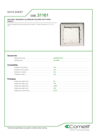 DATA SHEET
The technical specifications are subject to variations without warning
NATURAL ANODISED ALUMINIUM HOUSING WITH RAIN
SHIELD
Natural anodised aluminium housing with rain shield. 1 module. Dimensions 5.3'' x 5.3'' x
3.6''
COD. 31161
General info
EAN product code: 8023903218183
Intrastat code: 85176920
Compatibility
Simplebus Top system: Yes
Simplebus Color system: Yes
Simplebus 2 system: Yes
Traditional system: Yes
Packaging
Single pack height (mm): 90
Single pack width (mm): 158
Single pack weight (Kg): 0,066
Single pack depth (mm): 160
Single pack volume (dm3): 2,275
 