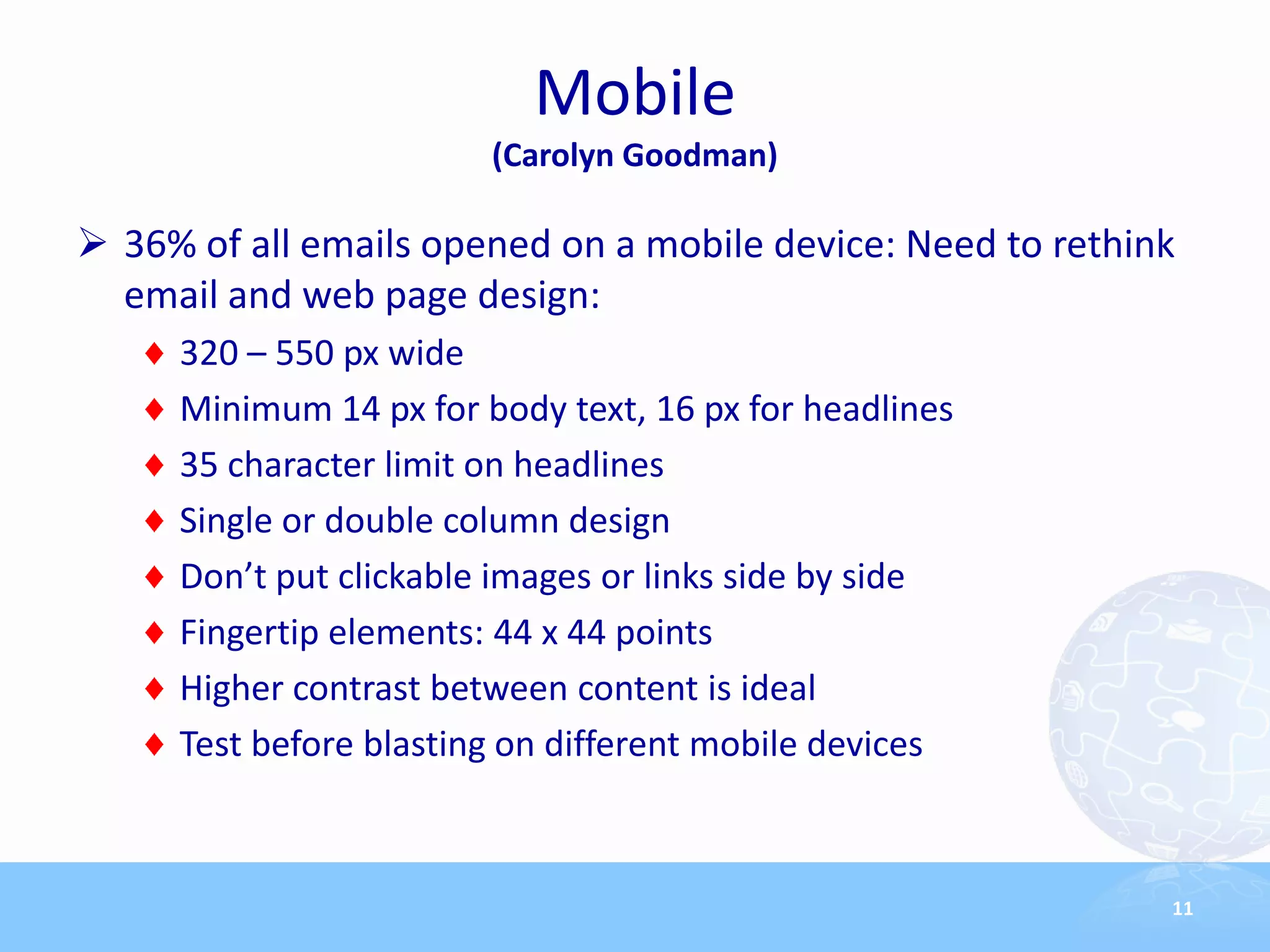Mobile
                        (Carolyn Goodman)

 36% of all emails opened on a mobile device: Need to rethink
  email and web page design:
     320 – 550 px wide
     Minimum 14 px for body text, 16 px for headlines
     35 character limit on headlines
     Single or double column design
     Don’t put clickable images or links side by side
     Fingertip elements: 44 x 44 points
     Higher contrast between content is ideal
     Test before blasting on different mobile devices



                                                             11
 