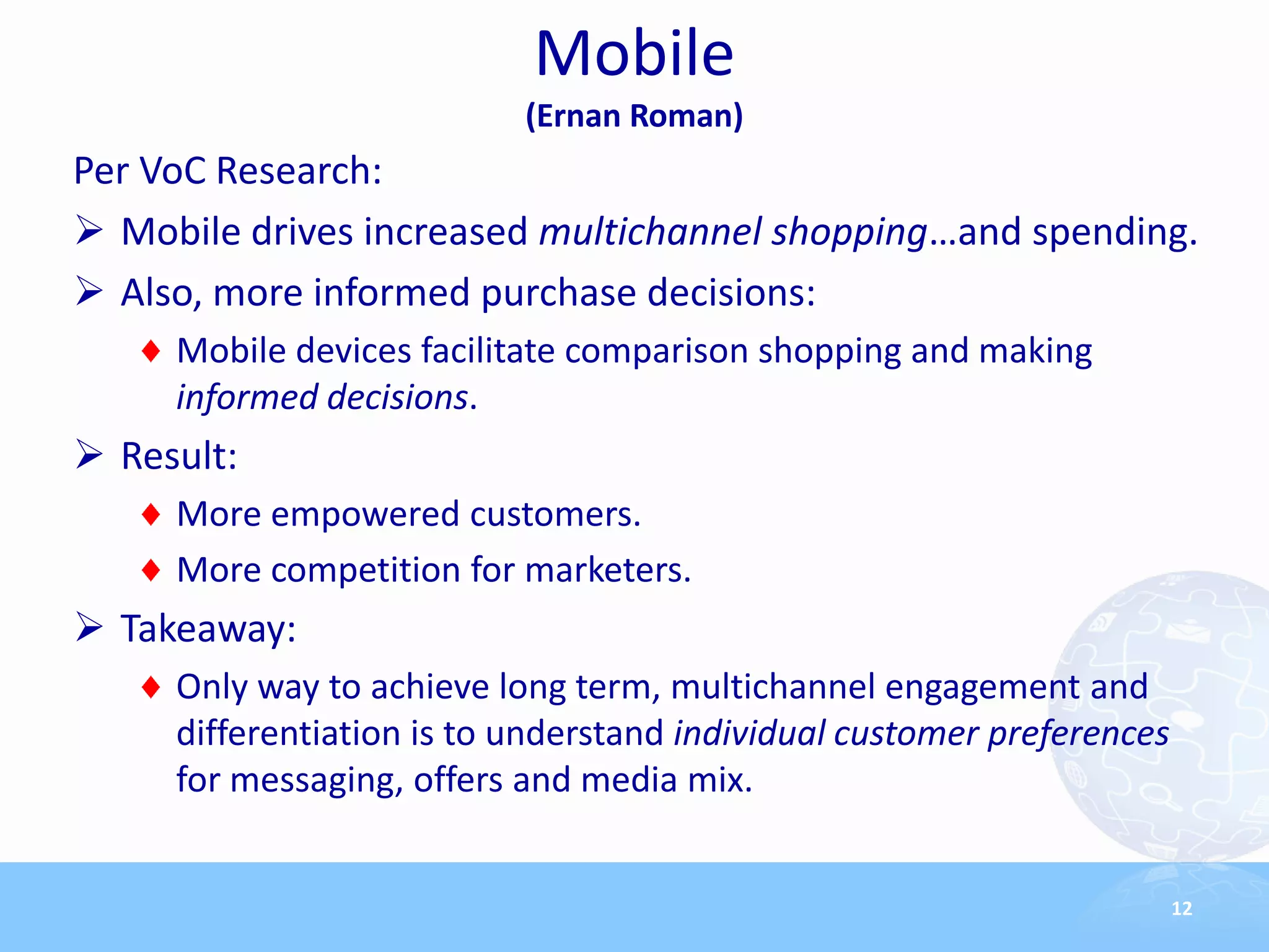 Mobile
                           (Ernan Roman)
Per VoC Research:
 Mobile drives increased multichannel shopping…and spending.
 Also, more informed purchase decisions:
     Mobile devices facilitate comparison shopping and making
     informed decisions.
 Result:
     More empowered customers.
     More competition for marketers.
 Takeaway:
     Only way to achieve long term, multichannel engagement and
     differentiation is to understand individual customer preferences
     for messaging, offers and media mix.


                                                                        12
 