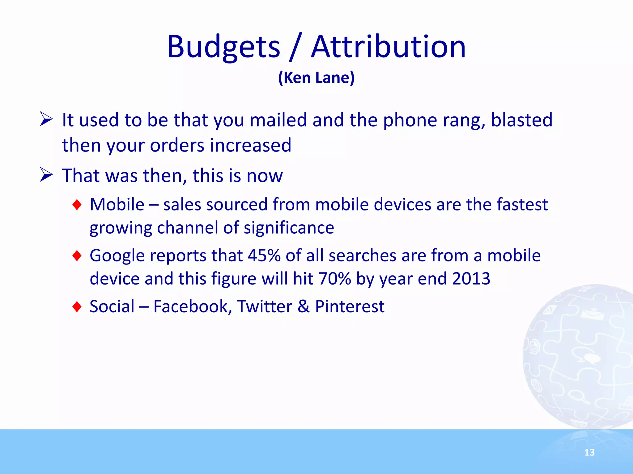 Budgets / Attribution
                            (Ken Lane)

 It used to be that you mailed and the phone rang, blasted
  then your orders increased
 That was then, this is now
     Mobile – sales sourced from mobile devices are the fastest
     growing channel of significance
     Google reports that 45% of all searches are from a mobile
     device and this figure will hit 70% by year end 2013
     Social – Facebook, Twitter & Pinterest




                                                                  13
 