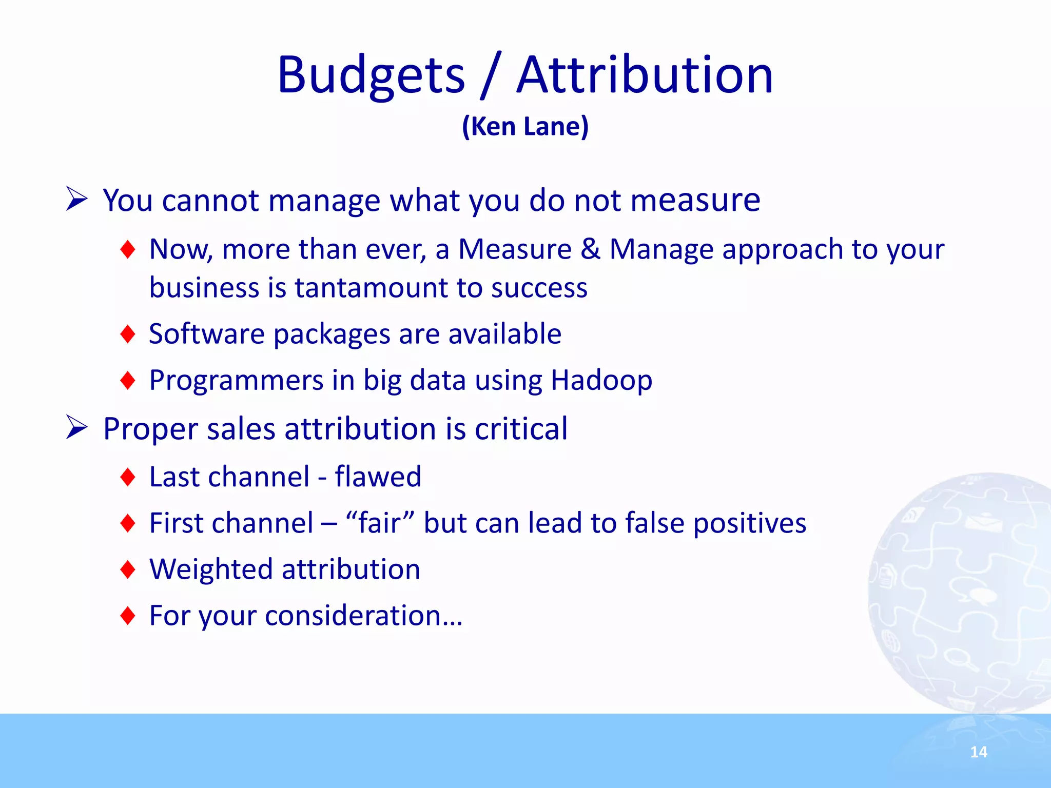 Budgets / Attribution
                               (Ken Lane)

 You cannot manage what you do not measure
      Now, more than ever, a Measure & Manage approach to your
      business is tantamount to success
      Software packages are available
      Programmers in big data using Hadoop
 Proper sales attribution is critical
      Last channel - flawed
      First channel – “fair” but can lead to false positives
      Weighted attribution
      For your consideration…



                                                                 14
 