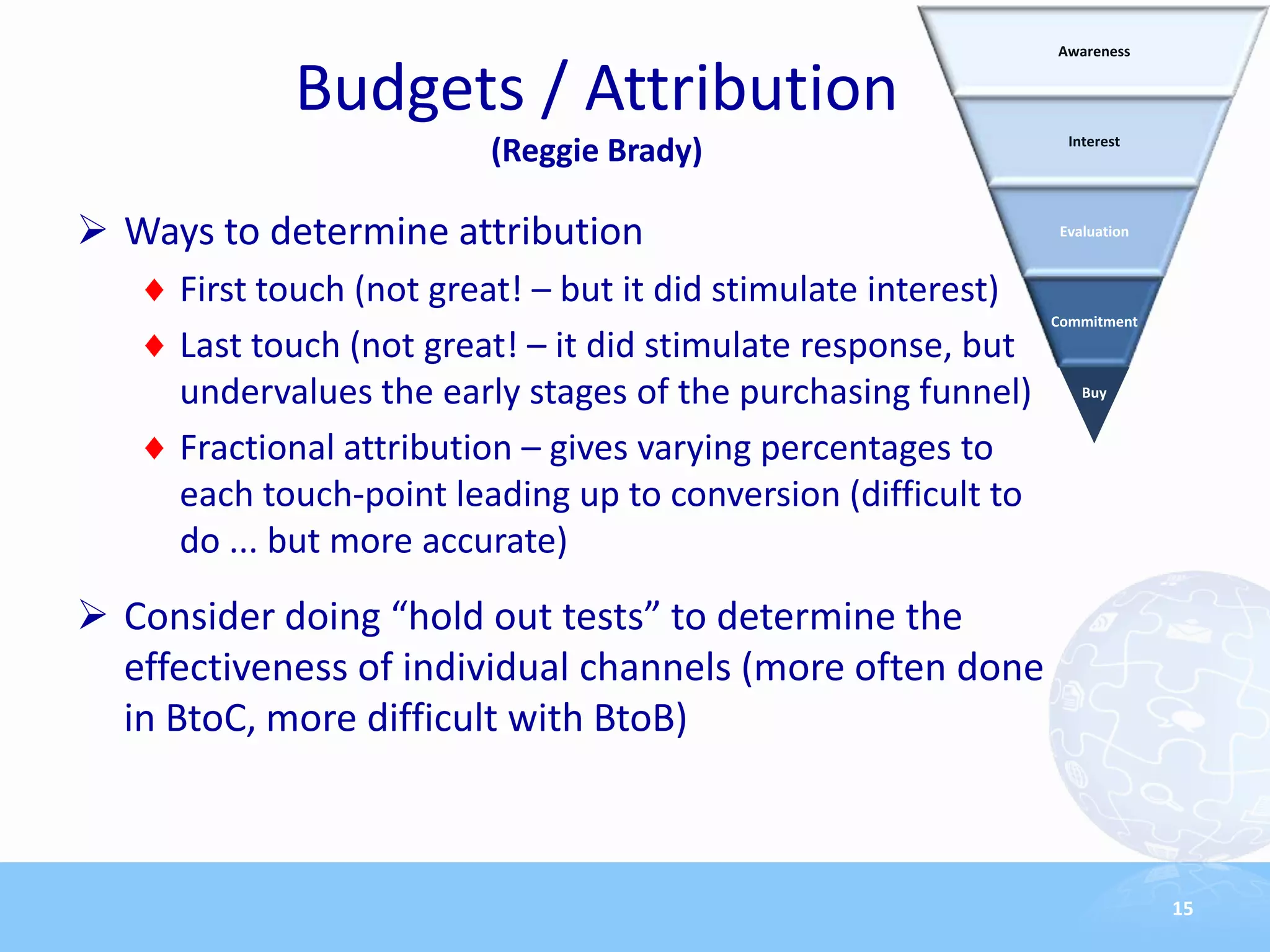 Awareness


            Budgets / Attribution
                                                                  Interest
                         (Reggie Brady)

 Ways to determine attribution                                  Evaluation



     First touch (not great! – but it did stimulate interest)
                                                                Commitment
     Last touch (not great! – it did stimulate response, but
     undervalues the early stages of the purchasing funnel)         Buy


     Fractional attribution – gives varying percentages to
     each touch-point leading up to conversion (difficult to
     do ... but more accurate)
 Consider doing “hold out tests” to determine the
  effectiveness of individual channels (more often done
  in BtoC, more difficult with BtoB)



                                                                              15
 