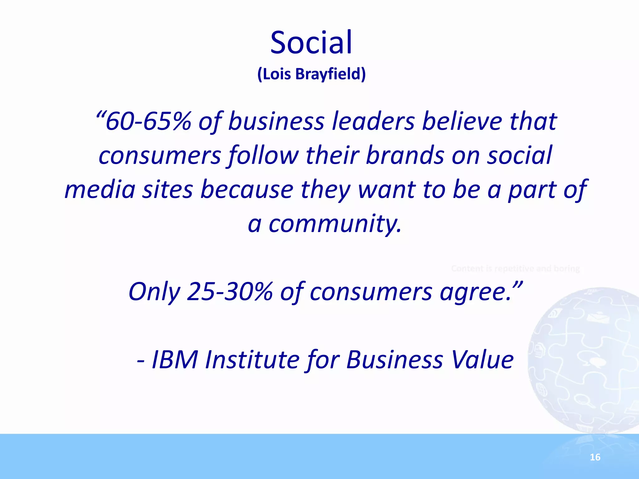 Social
                (Lois Brayfield)

  “60-65% of business leaders believe that
  consumers follow their brands on social
media sites because they want to be a part of
                a community.
                                   Content is repetitive and boring

     Only 25-30% of consumers agree.”

      - IBM Institute for Business Value


                                                                      16
 