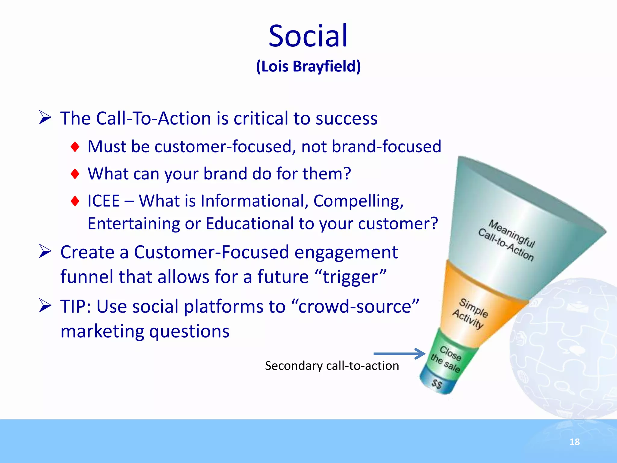 Social
                           (Lois Brayfield)


 The Call-To-Action is critical to success
      Must be customer-focused, not brand-focused
      What can your brand do for them?
      ICEE – What is Informational, Compelling,
      Entertaining or Educational to your customer?
 Create a Customer-Focused engagement
  funnel that allows for a future “trigger”
 TIP: Use social platforms to “crowd-source”
  marketing questions
                            Secondary call-to-action




                                                       18
 