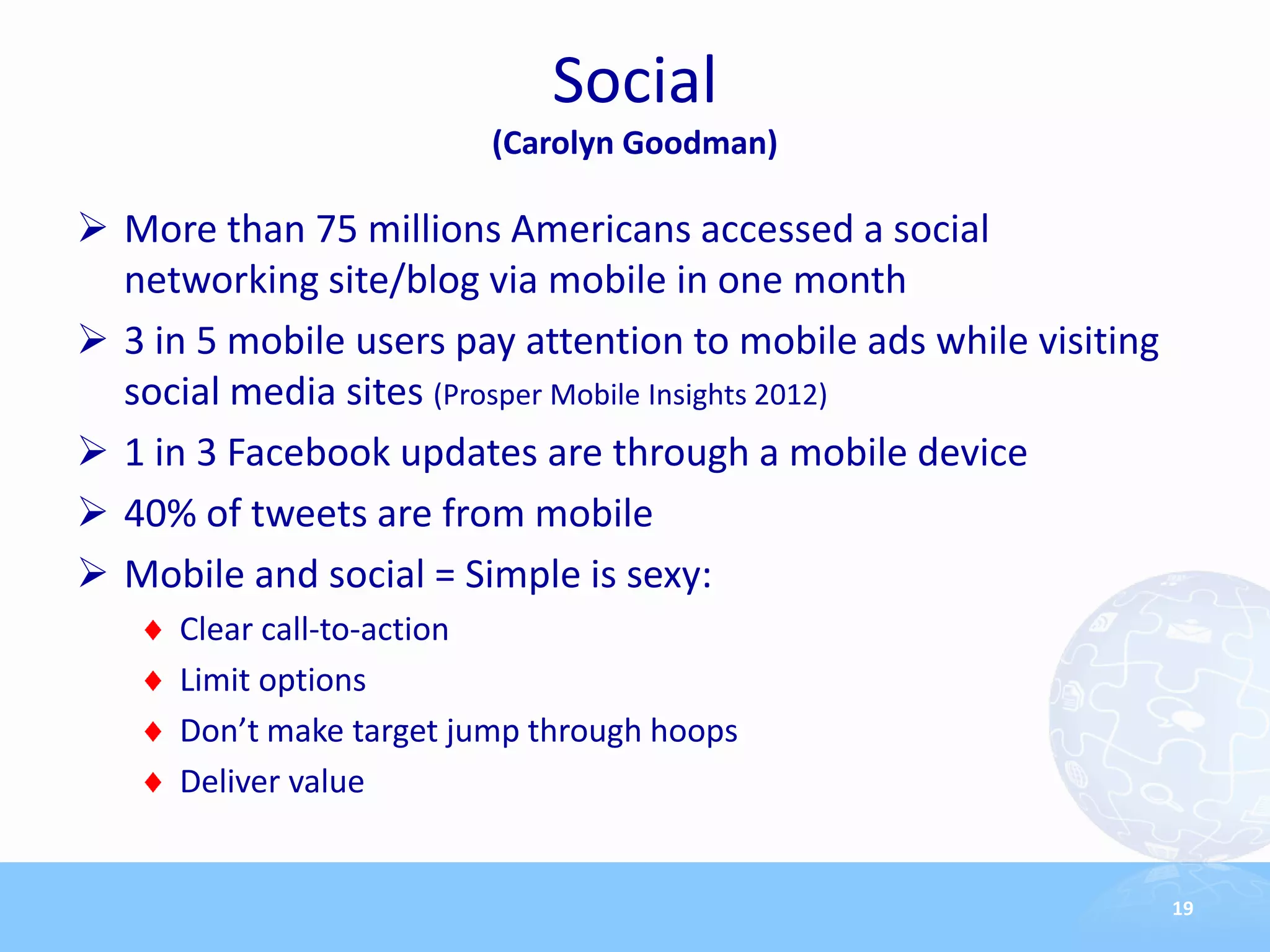 Social
                          (Carolyn Goodman)

 More than 75 millions Americans accessed a social
  networking site/blog via mobile in one month
 3 in 5 mobile users pay attention to mobile ads while visiting
  social media sites (Prosper Mobile Insights 2012)
 1 in 3 Facebook updates are through a mobile device
 40% of tweets are from mobile
 Mobile and social = Simple is sexy:
      Clear call-to-action
      Limit options
      Don’t make target jump through hoops
      Deliver value


                                                                   19
 