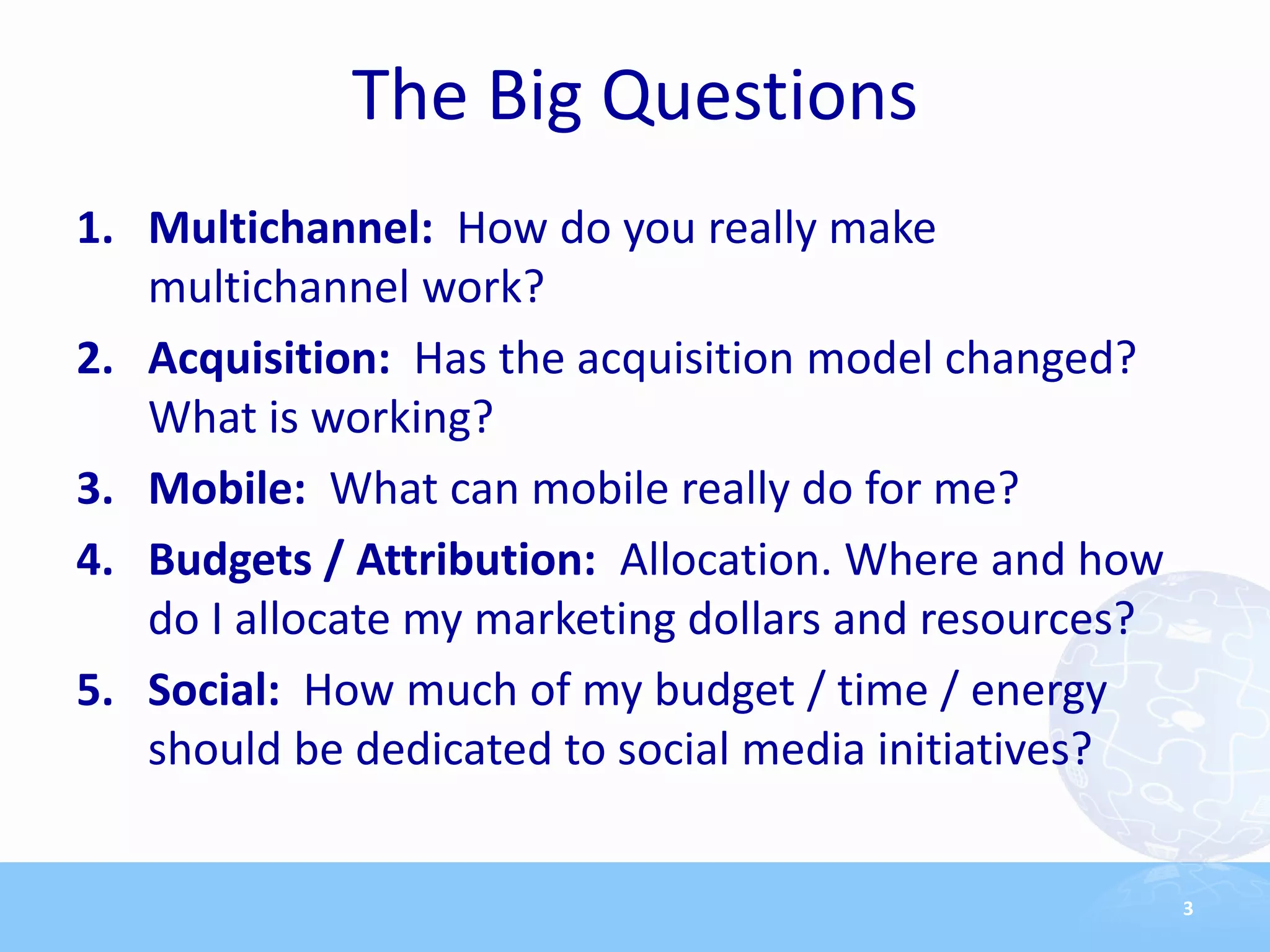 The Big Questions
1. Multichannel: How do you really make
   multichannel work?
2. Acquisition: Has the acquisition model changed?
   What is working?
3. Mobile: What can mobile really do for me?
4. Budgets / Attribution: Allocation. Where and how
   do I allocate my marketing dollars and resources?
5. Social: How much of my budget / time / energy
   should be dedicated to social media initiatives?


                                                       3
 