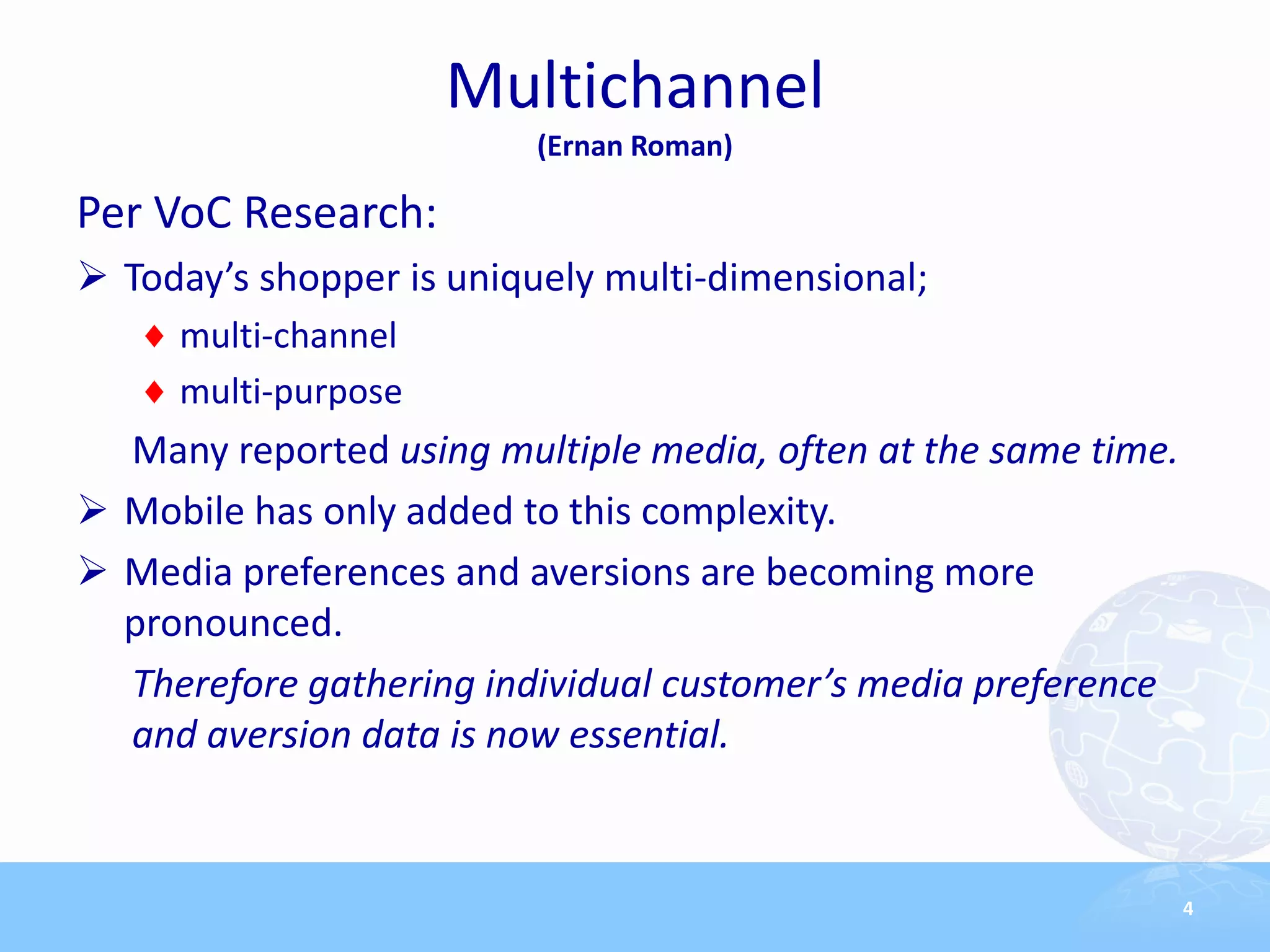 Multichannel
                         (Ernan Roman)

Per VoC Research:
 Today’s shopper is uniquely multi-dimensional;
     multi-channel
     multi-purpose
  Many reported using multiple media, often at the same time.
 Mobile has only added to this complexity.
 Media preferences and aversions are becoming more
  pronounced.
  Therefore gathering individual customer’s media preference
  and aversion data is now essential.


                                                                4
 