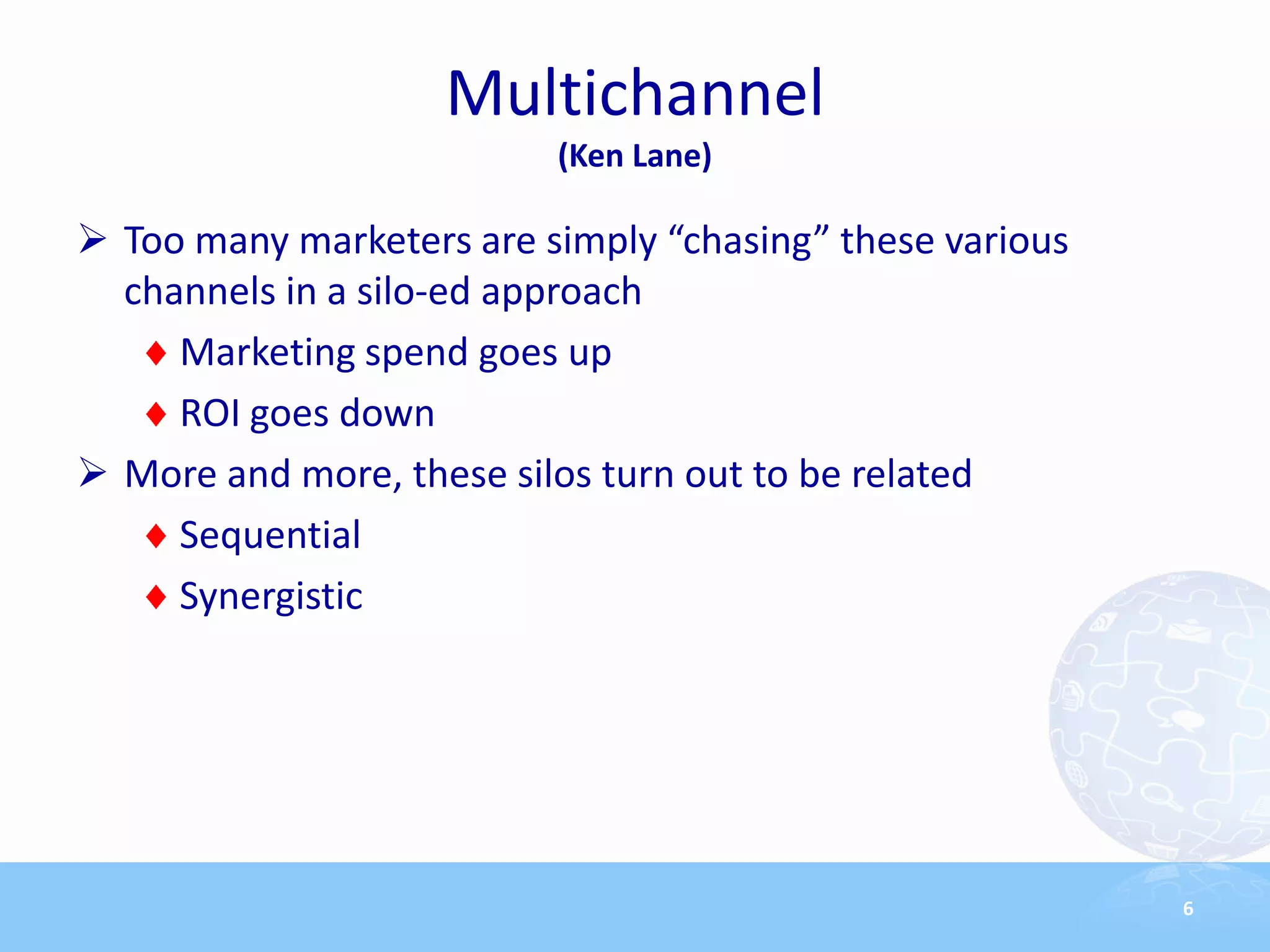 Multichannel
                          (Ken Lane)

 Too many marketers are simply “chasing” these various
  channels in a silo-ed approach
     Marketing spend goes up
     ROI goes down
 More and more, these silos turn out to be related
     Sequential
     Synergistic




                                                          6
 