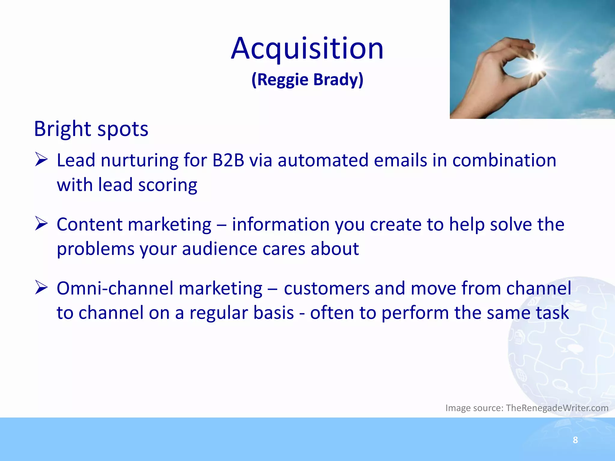 Acquisition
                         (Reggie Brady)

Bright spots
 Lead nurturing for B2B via automated emails in combination
  with lead scoring
 Content marketing ‒ information you create to help solve the
  problems your audience cares about
 Omni-channel marketing ‒ customers and move from channel
  to channel on a regular basis - often to perform the same task



                                                Image source: TheRenegadeWriter.com


                                                                           8
 