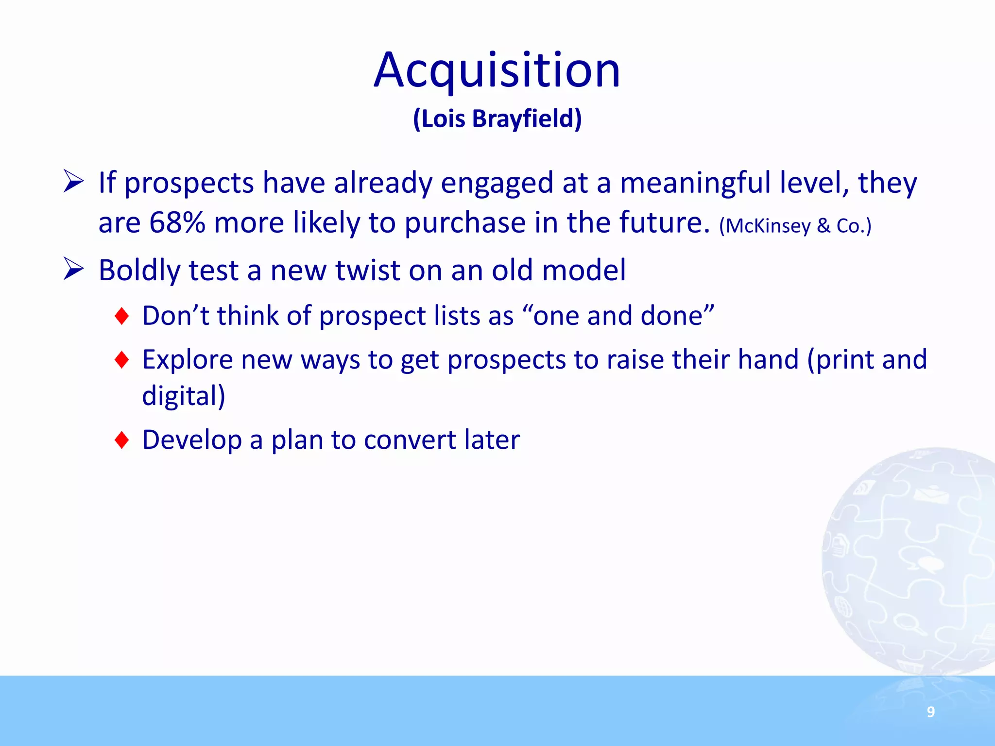 Acquisition
                            (Lois Brayfield)

 If prospects have already engaged at a meaningful level, they
  are 68% more likely to purchase in the future. (McKinsey & Co.)
 Boldly test a new twist on an old model
      Don’t think of prospect lists as “one and done”
      Explore new ways to get prospects to raise their hand (print and
      digital)
      Develop a plan to convert later




                                                                     9
 