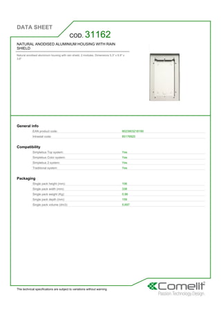 DATA SHEET
The technical specifications are subject to variations without warning
NATURAL ANODISED ALUMINIUM HOUSING WITH RAIN
SHIELD
Natural anodised aluminium housing with rain shield. 2 modules. Dimensions 5.3'' x 8.9'' x
3.6''
COD. 31162
General info
EAN product code: 8023903218190
Intrastat code: 85176920
Compatibility
Simplebus Top system: Yes
Simplebus Color system: Yes
Simplebus 2 system: Yes
Traditional system: Yes
Packaging
Single pack height (mm): 106
Single pack width (mm): 338
Single pack weight (Kg): 0,96
Single pack depth (mm): 159
Single pack volume (dm3): 5,697
 