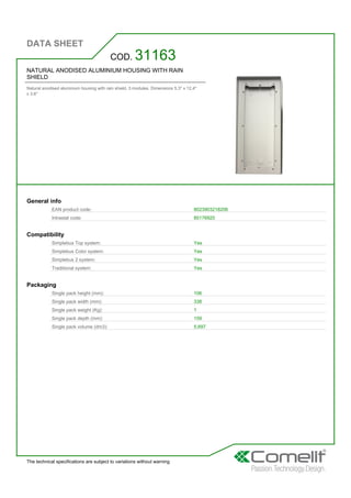 DATA SHEET
The technical specifications are subject to variations without warning
NATURAL ANODISED ALUMINIUM HOUSING WITH RAIN
SHIELD
Natural anodised aluminium housing with rain shield. 3 modules. Dimensions 5.3'' x 12.4''
x 3.6''
COD. 31163
General info
EAN product code: 8023903218206
Intrastat code: 85176920
Compatibility
Simplebus Top system: Yes
Simplebus Color system: Yes
Simplebus 2 system: Yes
Traditional system: Yes
Packaging
Single pack height (mm): 106
Single pack width (mm): 338
Single pack weight (Kg): 1
Single pack depth (mm): 159
Single pack volume (dm3): 5,697
 
