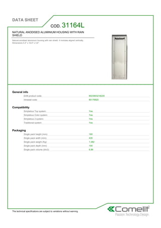 DATA SHEET
The technical specifications are subject to variations without warning
NATURAL ANODISED ALUMINIUM HOUSING WITH RAIN
SHIELD
Natural anodised aluminium housing with rain shield. 4 modules aligned vertically.
Dimensions 5.3'' x 16.0'' x 3.6''
COD. 31164L
General info
EAN product code: 8023903218220
Intrastat code: 85176920
Compatibility
Simplebus Top system: Yes
Simplebus Color system: Yes
Simplebus 2 system: Yes
Traditional system: Yes
Packaging
Single pack height (mm): 160
Single pack width (mm): 435
Single pack weight (Kg): 1,382
Single pack depth (mm): 100
Single pack volume (dm3): 6,96
 