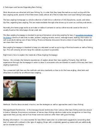 6 Techniques and Secrets Regarding Bass Fishing
Most Americans are attracted with bass fishing. So, in order that they keep themselves as much as day with the
bass angling world, several of the fishermens (really almost all of them) make their own bass fishing home pages.
The bass angling homepage is a whole collection of web link or collection of info like photos, sound, and video
clip files, regarding bass angling. This are made available through what shows up to users as a solitary web server.
Normally, the home page works as an index or table of contents to various other records saved at the site. It
usually found at the initial page of every web site.
This Bass angling homepage is devoted to giving information concerning angling for bass. It incredible knowledge
for fishing consists of web links to tales, pointers, angling records, tactics, message board, boating information as
well as products taking care of bass fishing. There are likewise discussion forums where in bass fishing aficionados
can share their two cents.
Bass angling homepage is intended to keep you educated as well as up to day of the local events as well as fishing
tips. This will certainly strive to keep this website as present as possible.
Right here is how to explain the materials of Bass Angling Homepage:
Stories-- this includes the fantastic experiences of anglers about their bass angling. Primarily, they tell their
experiences through the homepage in order to draw in consumers who are likewise in search of the very best bass
angling experience.
Tips- presented right here are the methods and also standards on how to do the bass angling, what baits and
attractions to utilize for an efficient bass angling.
Methods- like the ideas created; in tactics, are the strategies as well as approaches used in bass fishing.
Message Board/Testimonies - in the message board, testimonies from various other bass fishing overview are put
in below. Likewise, the previous customers of various bass fishing solutions make some recognition on how they
appreciate their journey and on how these overview solutions offer them with good holiday.
Boating information-- it is very essential for bass fisher wanna-be's to understand suggestions concerning what
kind of watercraft is utilized in this type of angling. Shops with completely geared up watercrafts are additionally
can be checked out below.
 