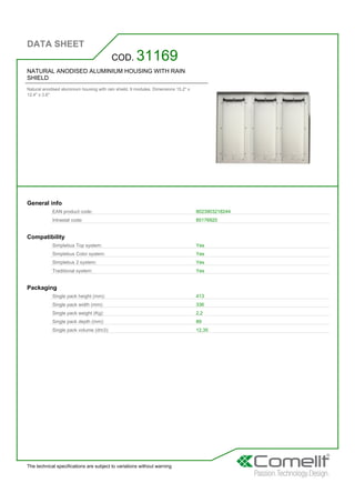 DATA SHEET
The technical specifications are subject to variations without warning
NATURAL ANODISED ALUMINIUM HOUSING WITH RAIN
SHIELD
Natural anodised aluminium housing with rain shield. 9 modules. Dimensions 15.2'' x
12.4'' x 3.6''
COD. 31169
General info
EAN product code: 8023903218244
Intrastat code: 85176920
Compatibility
Simplebus Top system: Yes
Simplebus Color system: Yes
Simplebus 2 system: Yes
Traditional system: Yes
Packaging
Single pack height (mm): 413
Single pack width (mm): 336
Single pack weight (Kg): 2,2
Single pack depth (mm): 89
Single pack volume (dm3): 12,35
 