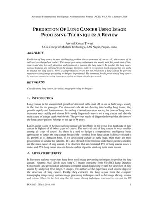 Advanced Computational Intelligence: An International Journal (ACII), Vol.3, No.1, January 2016
DOI:10.5121/acii.2016.3101 1
PREDICTION OF LUNG CANCER USING IMAGE
PROCESSING TECHNIQUES: A REVIEW
Arvind Kumar Tiwari
GGS College of Modern Technology, SAS Nagar, Punjab, India
ABSTRACT
Prediction of lung cancer is most challenging problem due to structure of cancer cell, where most of the
cells are overlapped each other. The image processing techniques are mostly used for prediction of lung
cancer and also for early detection and treatment to prevent the lung cancer. To predict the lung cancer
various features are extracted from the images therefore, pattern recognition based approaches are useful
to predict the lung cancer. Here, a comprehensive review for the prediction of lung cancer by previous
researcher using image processing techniques is presented. The summary for the prediction of lung cancer
by previous researcher using image processing techniques is also presented.
KEYWORDS
Classification, lung cancer, accuracy, image processing techniques
1. INTRODUCTION
Lung Cancer is the uncontrolled growth of abnormal cells, start off in one or both lungs, usually
in the line the air passages. The abnormal cells do not develop into healthy lung tissue; they
provide rapidly and form tumours. According to American cancer society the cases of lung cancer
increases very rapidly and almost 14% newly diagnosed cancers are a lung cancer and also the
main cause of cancer death worldwide. The previous study of diagnosis showed that the most of
the lung cancer patients belongs to the age of 60 years.
Lung Cancer is one of the most serious human body problems in the world. The death rate of lung
cancer is highest of all other types of cancer. The survival rate of lung cancer is very smallest
among all types of cancer. So, there is a need to design a computational intelligence based
approaches to detect the lung cancer because the survival from lung cancer is directly related to
its growth at its detection time. If we detect lung cancer at early stage, then there are more
possibilities to survive the patients. It is also showed from previous study that cigarettes smoking
are the main cause of lung cancer. It is observed that an estimated 85% of lung cancer cases in
males and 75% lung cancer cases in females where cigarette smoking is the main reason
2. LITERATURE SURVEY
In literature various researchers have been used image processing techniques to predict the lung
cancer. Sharma et.al. (2011) used lung CT images extracted from NIH/NCI Lung Database
Consortium and proposed an automatic computer aided diagnosing system for detection of lung
cancer by analyzing these lung CT images. The authors of the paper have used several steps for
the detection of lung cancer. Firstly, they extracted the lung region from the computer
tomography image using various image processing techniques such as bit image slicing, erosion
and wiener filter. In the first step the bit image slicing technique was used to convert the CT
 