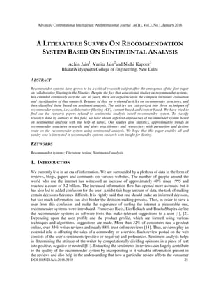 Advanced Computational Intelligence: An International Journal (ACII), Vol.3, No.1, January 2016
DOI:10.5121/acii.2016.3103 25
A LITERATURE SURVEY ON RECOMMENDATION
SYSTEM BASED ON SENTIMENTAL ANALYSIS
Achin Jain1
, Vanita Jain2
and Nidhi Kapoor3
BharatiVidyapeeth College of Engineering, New Delhi
ABSTRACT
Recommender systems have grown to be a critical research subject after the emergence of the first paper
on collaborative filtering in the Nineties. Despite the fact that educational studies on recommender systems,
has extended extensively over the last 10 years, there are deficiencies in the complete literature evaluation
and classification of that research. Because of this, we reviewed articles on recommender structures, and
then classified those based on sentiment analysis. The articles are categorized into three techniques of
recommender system, i.e.; collaborative filtering (CF), content based and context based. We have tried to
find out the research papers related to sentimental analysis based recommender system. To classify
research done by authors in this field, we have shown different approaches of recommender system based
on sentimental analysis with the help of tables. Our studies give statistics, approximately trends in
recommender structures research, and gives practitioners and researchers with perception and destiny
route on the recommender system using sentimental analysis. We hope that this paper enables all and
sundry who is interested in recommender systems research with insight for destiny.
KEYWORDS
Recommender systems; Literature review, Sentimental analysis
1. INTRODUCTION
We currently live in an era of information. We are surrounded by a plethora of data in the form of
reviews, blogs, papers and comments on various websites. The number of people around the
world who use the internet has witnessed an increase of approximately 40% since 1995 and
reached a count of 3.2 billion. The increased information flow has opened more avenues, but it
has also led to added confusion for the user. Amidst this huge amount of data, the task of making
certain decisions becomes difficult. It is rightly said that one should make an informed decision,
but too much information can also hinder the decision-making process. Thus, in order to save a
user from this confusion and make the experience of surfing the internet a pleasurable one,
recommender systems were introduced. Francesco Ricci, LiorRokach and BrachaShapira define
the recommender systems as software tools that make relevant suggestions to a user [1], [2].
Depending upon the user profile and the product profile, which are formed using various
techniques and algorithms, suggestions are made. More than 32% of consumers rate a product
online, over 33% writes reviews and nearly 88% trust online reviews [14]. Thus, reviews play an
essential role in affecting the sales of a commodity or a service. Each review posted on the web
consists of the user’s sentiments (positive or negative) and preferences. Sentiment analysis helps
in determining the attitude of the writer by computationally dividing opinions in a piece of text
into positive, negative or neutral [11]. Extracting the sentiments in reviews can largely contribute
to the quality of the recommender system by incorporating in it valuable information present in
the reviews and also help in the understanding that how a particular review affects the consumer
 