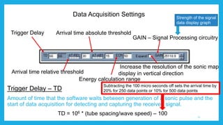 Data Acquisition Settings
Trigger Delay – TD
Amount of time that the software waits between generation of a sonic pulse and the
start of data acquisition for detecting and capturing the received signal.
TD = 106 * (tube spacing/wave speed) – 100
Trigger Delay
Arrival time relative threshold
Arrival time absolute threshold
Energy calculation range
GAIN – Signal Processing circuitry
Increase the resolution of the sonic map
display in vertical direction
11
Strength of the signal
data display graph
Subtracting the 100 micro seconds off sets the arrival time by
20% for 250 data points or 10% for 500 data points
 
