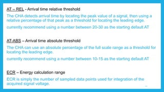 AT – REL - Arrival time relative threshold
The CHA detects arrival time by locating the peak value of a signal, then using a
relative percentage of that peak as a threshold for locating the leading edge.
currently recommend using a number between 20-30 as the starting default AT
AT-ABS – Arrival time absolute threshold
The CHA can use an absolute percentage of the full scale range as a threshold for
locating the leading edge.
currently recommend using a number between 10-15 as the starting default AT
ECR – Energy calculation range
ECR is simply the number of sampled data points used for integration of the
acquired signal voltage. 12
 