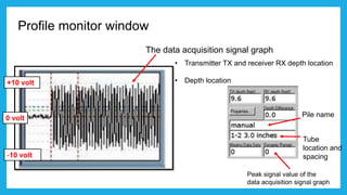 Profile monitor window
• Transmitter TX and receiver RX depth location
• Depth location
The data acquisition signal graph
Pile name
Tube
location and
spacing
+10 volt
0 volt
-10 volt
Peak signal value of the
data acquisition signal graph13
 