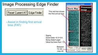 Image Processing Edge Finder
• Assist in finding first arrival
time (FAT)
Sonic Map
Processed
Image
This red line shows
the first arrival time
Between
15~30
,max 40
Sigma
Good Data =0.3~0.6
Noisy Data=Lager
Value but less than 1.2
19
 