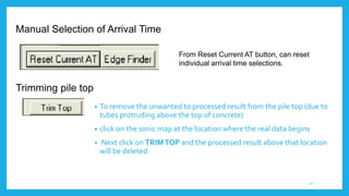 Trimming pile top
• To remove the unwanted to processed result from the pile top (due to
tubes protruding above the top of concrete)
• click on the sonic map at the location where the real data begins
• Next click on TRIMTOP and the processed result above that location
will be deleted
From Reset Current AT button, can reset
individual arrival time selections.
Manual Selection of Arrival Time
20
 