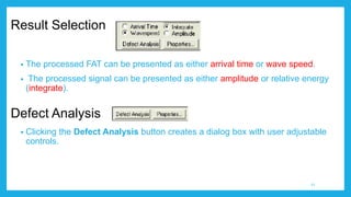 Result Selection
• The processed FAT can be presented as either arrival time or wave speed.
• The processed signal can be presented as either amplitude or relative energy
(integrate).
• Clicking the Defect Analysis button creates a dialog box with user adjustable
controls.
Defect Analysis
21
 