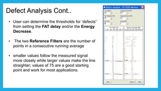 Defect Analysis Cont..
• User can determine the thresholds for ‘defects”
from setting the FAT delay and/or the Energy
Decrease.
• The two Reference Filters are the number of
points in a consecutive running average
• smaller values follow the measured signal
more closely while larger values make the line
straighter; values of 75 are a good starting
point and work for most applications.
22
 