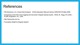 References
 Pile Dynamics, Inc. Cross-Hole Analyzer (CHA) Operation Manual Version 2005.0010 Q May 2006
 Comparing cross-hole sonic logging and low-strain integrity testing results , White, B., Nagy, M. & Allin ,
R.GRL Engineers, Inc., USA
 http://www.pcte.com.au
 Foundation Depth & Integrity System
27
 
