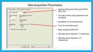 Data Acquisition Parameters
• National Instruments A/D card (NI PCI-
MIO-16E1
• The rate of sonic pulse generation and
averaging.
• By default it is 30 scans/second
• Time for each data record
• Data sampled at 500 kHZ
• 500 data points represent 1 millisecond
• 250 data points represent 0.5
milliseconds
7
 