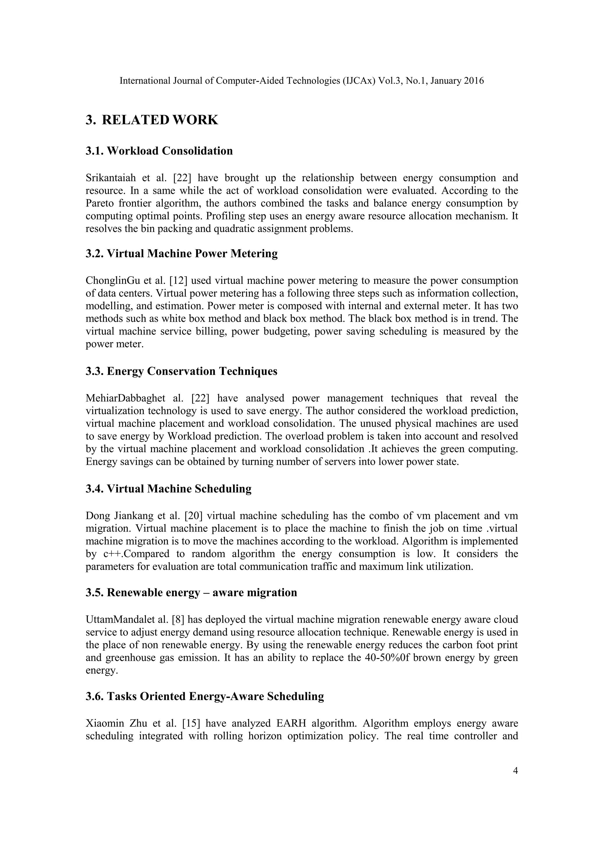 International Journal of Computer-Aided Technologies (IJCAx) Vol.3, No.1, January 2016
4
3. RELATED WORK
3.1. Workload Consolidation
Srikantaiah et al. [22] have brought up the relationship between energy consumption and
resource. In a same while the act of workload consolidation were evaluated. According to the
Pareto frontier algorithm, the authors combined the tasks and balance energy consumption by
computing optimal points. Profiling step uses an energy aware resource allocation mechanism. It
resolves the bin packing and quadratic assignment problems.
3.2. Virtual Machine Power Metering
ChonglinGu et al. [12] used virtual machine power metering to measure the power consumption
of data centers. Virtual power metering has a following three steps such as information collection,
modelling, and estimation. Power meter is composed with internal and external meter. It has two
methods such as white box method and black box method. The black box method is in trend. The
virtual machine service billing, power budgeting, power saving scheduling is measured by the
power meter.
3.3. Energy Conservation Techniques
MehiarDabbaghet al. [22] have analysed power management techniques that reveal the
virtualization technology is used to save energy. The author considered the workload prediction,
virtual machine placement and workload consolidation. The unused physical machines are used
to save energy by Workload prediction. The overload problem is taken into account and resolved
by the virtual machine placement and workload consolidation .It achieves the green computing.
Energy savings can be obtained by turning number of servers into lower power state.
3.4. Virtual Machine Scheduling
Dong Jiankang et al. [20] virtual machine scheduling has the combo of vm placement and vm
migration. Virtual machine placement is to place the machine to finish the job on time .virtual
machine migration is to move the machines according to the workload. Algorithm is implemented
by c++.Compared to random algorithm the energy consumption is low. It considers the
parameters for evaluation are total communication traffic and maximum link utilization.
3.5. Renewable energy – aware migration
UttamMandalet al. [8] has deployed the virtual machine migration renewable energy aware cloud
service to adjust energy demand using resource allocation technique. Renewable energy is used in
the place of non renewable energy. By using the renewable energy reduces the carbon foot print
and greenhouse gas emission. It has an ability to replace the 40-50%0f brown energy by green
energy.
3.6. Tasks Oriented Energy-Aware Scheduling
Xiaomin Zhu et al. [15] have analyzed EARH algorithm. Algorithm employs energy aware
scheduling integrated with rolling horizon optimization policy. The real time controller and
 