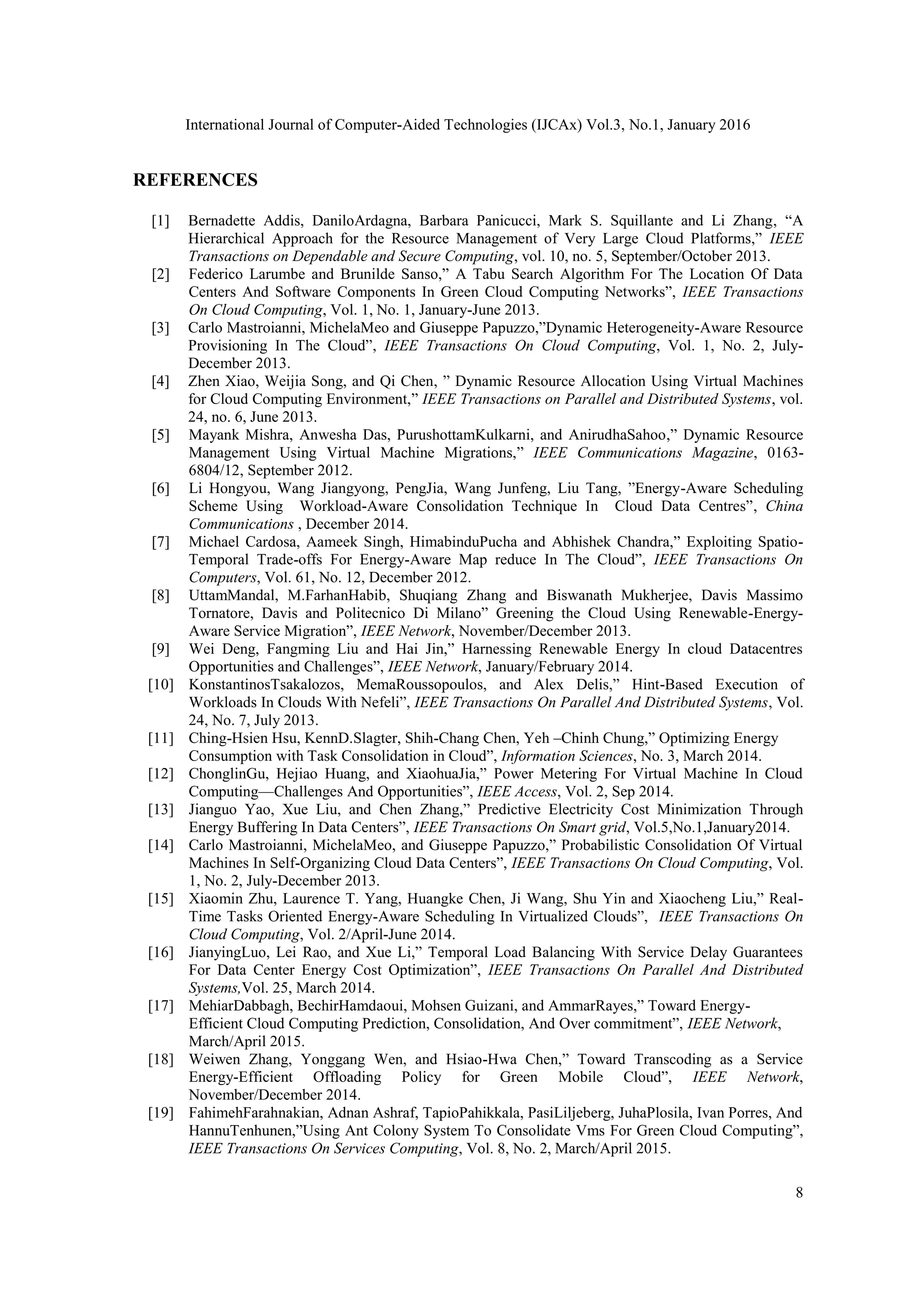 International Journal of Computer-Aided Technologies (IJCAx) Vol.3, No.1, January 2016
8
REFERENCES
[1] Bernadette Addis, DaniloArdagna, Barbara Panicucci, Mark S. Squillante and Li Zhang, ―A
Hierarchical Approach for the Resource Management of Very Large Cloud Platforms,‖ IEEE
Transactions on Dependable and Secure Computing, vol. 10, no. 5, September/October 2013.
[2] Federico Larumbe and Brunilde Sanso,‖ A Tabu Search Algorithm For The Location Of Data
Centers And Software Components In Green Cloud Computing Networks‖, IEEE Transactions
On Cloud Computing, Vol. 1, No. 1, January-June 2013.
[3] Carlo Mastroianni, MichelaMeo and Giuseppe Papuzzo,‖Dynamic Heterogeneity-Aware Resource
Provisioning In The Cloud‖, IEEE Transactions On Cloud Computing, Vol. 1, No. 2, July-
December 2013.
[4] Zhen Xiao, Weijia Song, and Qi Chen, ‖ Dynamic Resource Allocation Using Virtual Machines
for Cloud Computing Environment,‖ IEEE Transactions on Parallel and Distributed Systems, vol.
24, no. 6, June 2013.
[5] Mayank Mishra, Anwesha Das, PurushottamKulkarni, and AnirudhaSahoo,‖ Dynamic Resource
Management Using Virtual Machine Migrations,‖ IEEE Communications Magazine, 0163-
6804/12, September 2012.
[6] Li Hongyou, Wang Jiangyong, PengJia, Wang Junfeng, Liu Tang, ‖Energy-Aware Scheduling
Scheme Using Workload-Aware Consolidation Technique In Cloud Data Centres‖, China
Communications , December 2014.
[7] Michael Cardosa, Aameek Singh, HimabinduPucha and Abhishek Chandra,‖ Exploiting Spatio-
Temporal Trade-offs For Energy-Aware Map reduce In The Cloud‖, IEEE Transactions On
Computers, Vol. 61, No. 12, December 2012.
[8] UttamMandal, M.FarhanHabib, Shuqiang Zhang and Biswanath Mukherjee, Davis Massimo
Tornatore, Davis and Politecnico Di Milano‖ Greening the Cloud Using Renewable-Energy-
Aware Service Migration‖, IEEE Network, November/December 2013.
[9] Wei Deng, Fangming Liu and Hai Jin,‖ Harnessing Renewable Energy In cloud Datacentres
Opportunities and Challenges‖, IEEE Network, January/February 2014.
[10] KonstantinosTsakalozos, MemaRoussopoulos, and Alex Delis,‖ Hint-Based Execution of
Workloads In Clouds With Nefeli‖, IEEE Transactions On Parallel And Distributed Systems, Vol.
24, No. 7, July 2013.
[11] Ching-Hsien Hsu, KennD.Slagter, Shih-Chang Chen, Yeh –Chinh Chung,‖ Optimizing Energy
Consumption with Task Consolidation in Cloud‖, Information Sciences, No. 3, March 2014.
[12] ChonglinGu, Hejiao Huang, and XiaohuaJia,‖ Power Metering For Virtual Machine In Cloud
Computing—Challenges And Opportunities‖, IEEE Access, Vol. 2, Sep 2014.
[13] Jianguo Yao, Xue Liu, and Chen Zhang,‖ Predictive Electricity Cost Minimization Through
Energy Buffering In Data Centers‖, IEEE Transactions On Smart grid, Vol.5,No.1,January2014.
[14] Carlo Mastroianni, MichelaMeo, and Giuseppe Papuzzo,‖ Probabilistic Consolidation Of Virtual
Machines In Self-Organizing Cloud Data Centers‖, IEEE Transactions On Cloud Computing, Vol.
1, No. 2, July-December 2013.
[15] Xiaomin Zhu, Laurence T. Yang, Huangke Chen, Ji Wang, Shu Yin and Xiaocheng Liu,‖ Real-
Time Tasks Oriented Energy-Aware Scheduling In Virtualized Clouds‖, IEEE Transactions On
Cloud Computing, Vol. 2/April-June 2014.
[16] JianyingLuo, Lei Rao, and Xue Li,‖ Temporal Load Balancing With Service Delay Guarantees
For Data Center Energy Cost Optimization‖, IEEE Transactions On Parallel And Distributed
Systems,Vol. 25, March 2014.
[17] MehiarDabbagh, BechirHamdaoui, Mohsen Guizani, and AmmarRayes,‖ Toward Energy-
Efficient Cloud Computing Prediction, Consolidation, And Over commitment‖, IEEE Network,
March/April 2015.
[18] Weiwen Zhang, Yonggang Wen, and Hsiao-Hwa Chen,‖ Toward Transcoding as a Service
Energy-Efficient Offloading Policy for Green Mobile Cloud‖, IEEE Network,
November/December 2014.
[19] FahimehFarahnakian, Adnan Ashraf, TapioPahikkala, PasiLiljeberg, JuhaPlosila, Ivan Porres, And
HannuTenhunen,‖Using Ant Colony System To Consolidate Vms For Green Cloud Computing‖,
IEEE Transactions On Services Computing, Vol. 8, No. 2, March/April 2015.
 