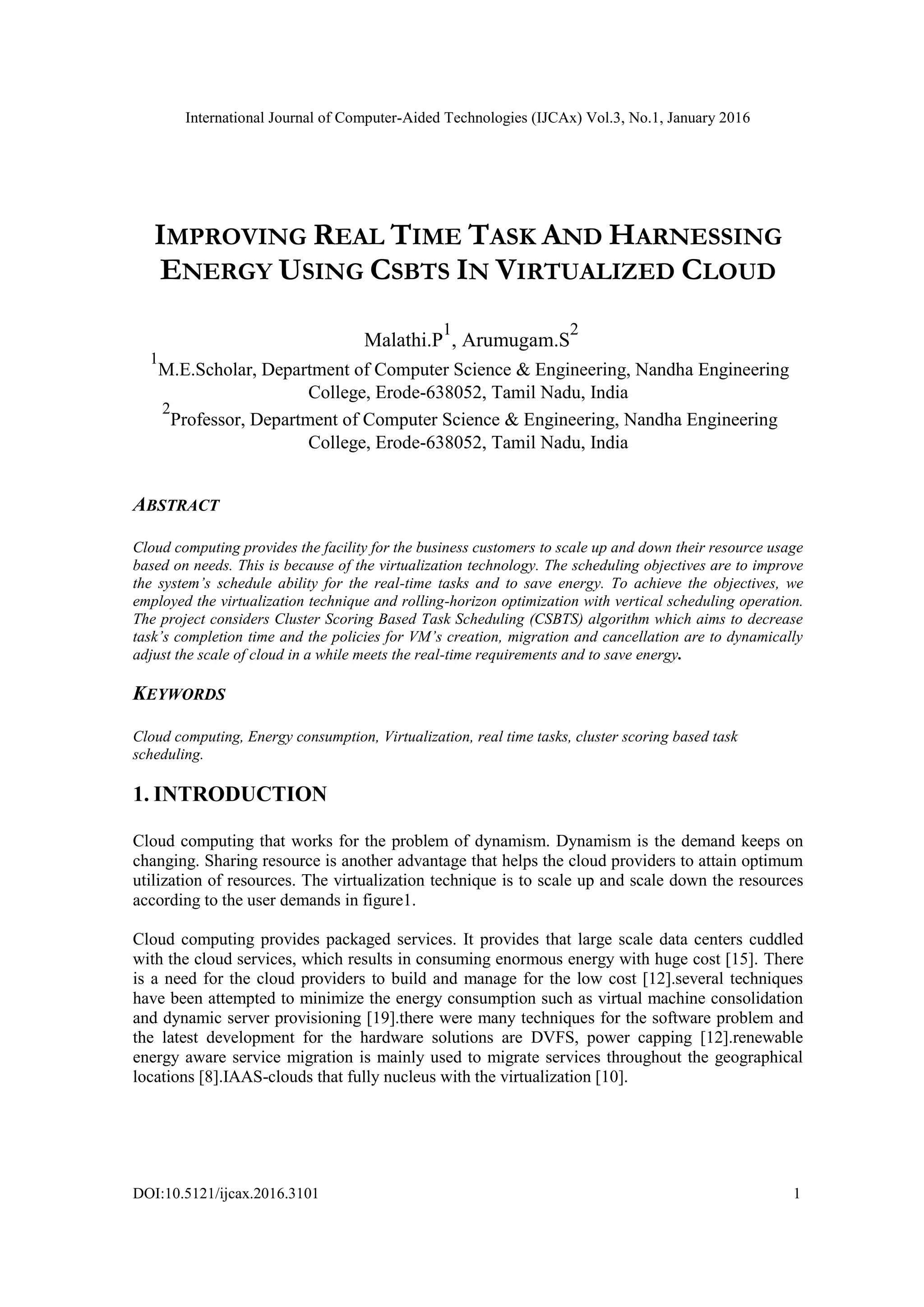 International Journal of Computer-Aided Technologies (IJCAx) Vol.3, No.1, January 2016
DOI:10.5121/ijcax.2016.3101 1
IMPROVING REAL TIME TASK AND HARNESSING
ENERGY USING CSBTS IN VIRTUALIZED CLOUD
Malathi.P
1
, Arumugam.S
2
1
M.E.Scholar, Department of Computer Science & Engineering, Nandha Engineering
College, Erode-638052, Tamil Nadu, India
2
Professor, Department of Computer Science & Engineering, Nandha Engineering
College, Erode-638052, Tamil Nadu, India
ABSTRACT
Cloud computing provides the facility for the business customers to scale up and down their resource usage
based on needs. This is because of the virtualization technology. The scheduling objectives are to improve
the system’s schedule ability for the real-time tasks and to save energy. To achieve the objectives, we
employed the virtualization technique and rolling-horizon optimization with vertical scheduling operation.
The project considers Cluster Scoring Based Task Scheduling (CSBTS) algorithm which aims to decrease
task’s completion time and the policies for VM’s creation, migration and cancellation are to dynamically
adjust the scale of cloud in a while meets the real-time requirements and to save energy.
KEYWORDS
Cloud computing, Energy consumption, Virtualization, real time tasks, cluster scoring based task
scheduling.
1. INTRODUCTION
Cloud computing that works for the problem of dynamism. Dynamism is the demand keeps on
changing. Sharing resource is another advantage that helps the cloud providers to attain optimum
utilization of resources. The virtualization technique is to scale up and scale down the resources
according to the user demands in figure1.
Cloud computing provides packaged services. It provides that large scale data centers cuddled
with the cloud services, which results in consuming enormous energy with huge cost [15]. There
is a need for the cloud providers to build and manage for the low cost [12].several techniques
have been attempted to minimize the energy consumption such as virtual machine consolidation
and dynamic server provisioning [19].there were many techniques for the software problem and
the latest development for the hardware solutions are DVFS, power capping [12].renewable
energy aware service migration is mainly used to migrate services throughout the geographical
locations [8].IAAS-clouds that fully nucleus with the virtualization [10].
 