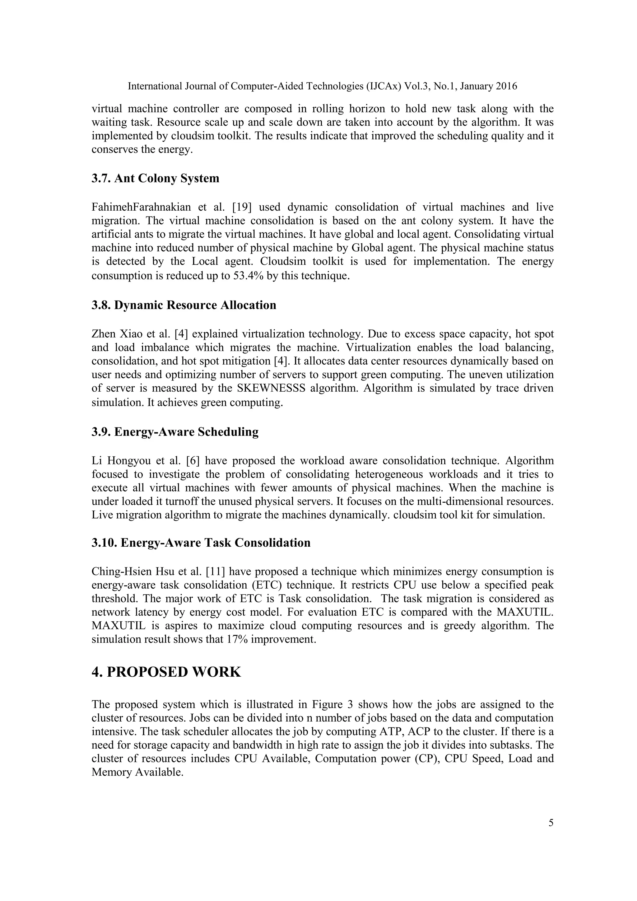 International Journal of Computer-Aided Technologies (IJCAx) Vol.3, No.1, January 2016
5
virtual machine controller are composed in rolling horizon to hold new task along with the
waiting task. Resource scale up and scale down are taken into account by the algorithm. It was
implemented by cloudsim toolkit. The results indicate that improved the scheduling quality and it
conserves the energy.
3.7. Ant Colony System
FahimehFarahnakian et al. [19] used dynamic consolidation of virtual machines and live
migration. The virtual machine consolidation is based on the ant colony system. It have the
artificial ants to migrate the virtual machines. It have global and local agent. Consolidating virtual
machine into reduced number of physical machine by Global agent. The physical machine status
is detected by the Local agent. Cloudsim toolkit is used for implementation. The energy
consumption is reduced up to 53.4% by this technique.
3.8. Dynamic Resource Allocation
Zhen Xiao et al. [4] explained virtualization technology. Due to excess space capacity, hot spot
and load imbalance which migrates the machine. Virtualization enables the load balancing,
consolidation, and hot spot mitigation [4]. It allocates data center resources dynamically based on
user needs and optimizing number of servers to support green computing. The uneven utilization
of server is measured by the SKEWNESSS algorithm. Algorithm is simulated by trace driven
simulation. It achieves green computing.
3.9. Energy-Aware Scheduling
Li Hongyou et al. [6] have proposed the workload aware consolidation technique. Algorithm
focused to investigate the problem of consolidating heterogeneous workloads and it tries to
execute all virtual machines with fewer amounts of physical machines. When the machine is
under loaded it turnoff the unused physical servers. It focuses on the multi-dimensional resources.
Live migration algorithm to migrate the machines dynamically. cloudsim tool kit for simulation.
3.10. Energy-Aware Task Consolidation
Ching-Hsien Hsu et al. [11] have proposed a technique which minimizes energy consumption is
energy-aware task consolidation (ETC) technique. It restricts CPU use below a specified peak
threshold. The major work of ETC is Task consolidation. The task migration is considered as
network latency by energy cost model. For evaluation ETC is compared with the MAXUTIL.
MAXUTIL is aspires to maximize cloud computing resources and is greedy algorithm. The
simulation result shows that 17% improvement.
4. PROPOSED WORK
The proposed system which is illustrated in Figure 3 shows how the jobs are assigned to the
cluster of resources. Jobs can be divided into n number of jobs based on the data and computation
intensive. The task scheduler allocates the job by computing ATP, ACP to the cluster. If there is a
need for storage capacity and bandwidth in high rate to assign the job it divides into subtasks. The
cluster of resources includes CPU Available, Computation power (CP), CPU Speed, Load and
Memory Available.
 