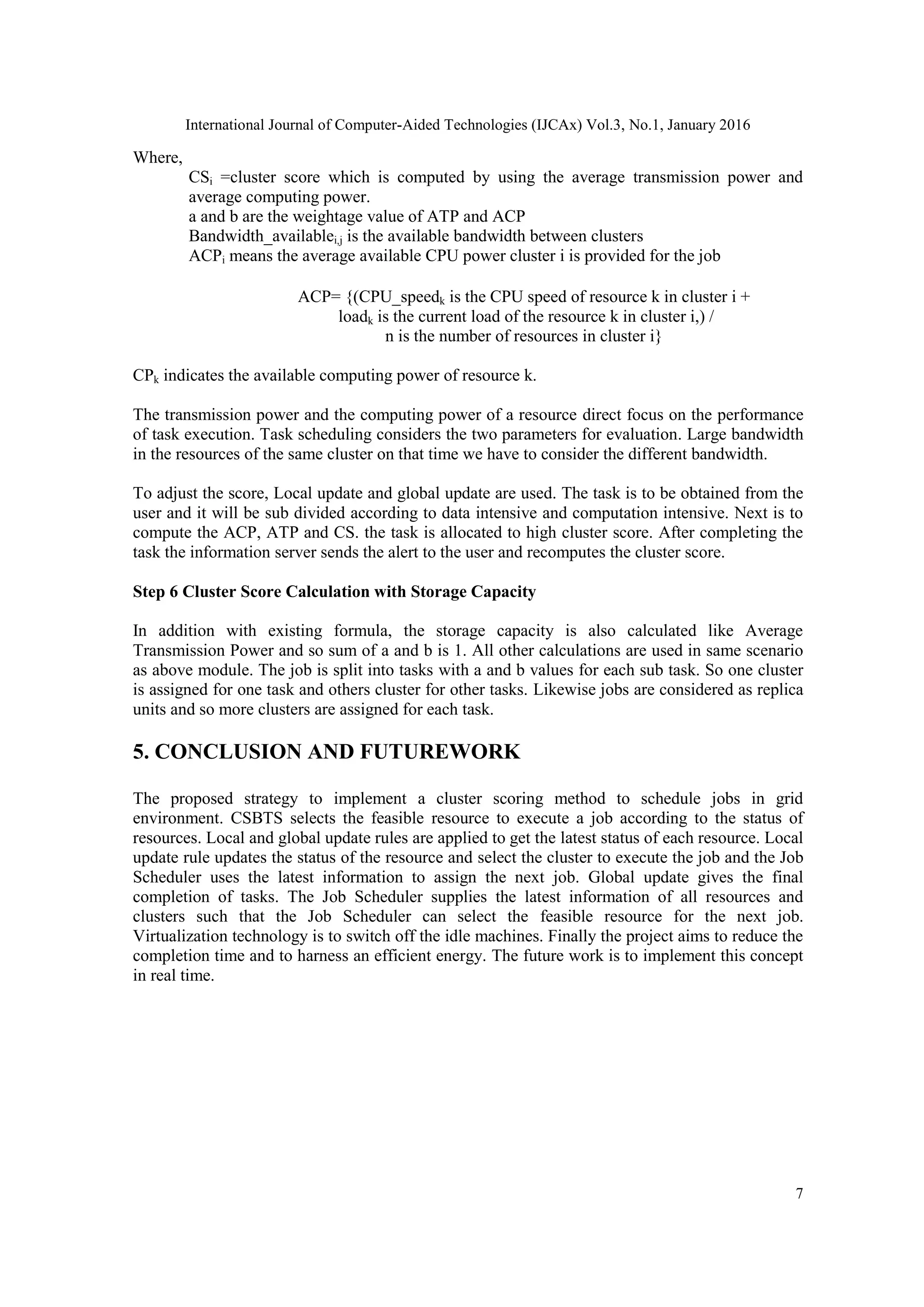 International Journal of Computer-Aided Technologies (IJCAx) Vol.3, No.1, January 2016
7
Where,
CSi =cluster score which is computed by using the average transmission power and
average computing power.
a and b are the weightage value of ATP and ACP
Bandwidth_availablei,j is the available bandwidth between clusters
ACPi means the average available CPU power cluster i is provided for the job
ACP= {(CPU_speedk is the CPU speed of resource k in cluster i +
loadk is the current load of the resource k in cluster i,) /
n is the number of resources in cluster i}
CPk indicates the available computing power of resource k.
The transmission power and the computing power of a resource direct focus on the performance
of task execution. Task scheduling considers the two parameters for evaluation. Large bandwidth
in the resources of the same cluster on that time we have to consider the different bandwidth.
To adjust the score, Local update and global update are used. The task is to be obtained from the
user and it will be sub divided according to data intensive and computation intensive. Next is to
compute the ACP, ATP and CS. the task is allocated to high cluster score. After completing the
task the information server sends the alert to the user and recomputes the cluster score.
Step 6 Cluster Score Calculation with Storage Capacity
In addition with existing formula, the storage capacity is also calculated like Average
Transmission Power and so sum of a and b is 1. All other calculations are used in same scenario
as above module. The job is split into tasks with a and b values for each sub task. So one cluster
is assigned for one task and others cluster for other tasks. Likewise jobs are considered as replica
units and so more clusters are assigned for each task.
5. CONCLUSION AND FUTUREWORK
The proposed strategy to implement a cluster scoring method to schedule jobs in grid
environment. CSBTS selects the feasible resource to execute a job according to the status of
resources. Local and global update rules are applied to get the latest status of each resource. Local
update rule updates the status of the resource and select the cluster to execute the job and the Job
Scheduler uses the latest information to assign the next job. Global update gives the final
completion of tasks. The Job Scheduler supplies the latest information of all resources and
clusters such that the Job Scheduler can select the feasible resource for the next job.
Virtualization technology is to switch off the idle machines. Finally the project aims to reduce the
completion time and to harness an efficient energy. The future work is to implement this concept
in real time.
 