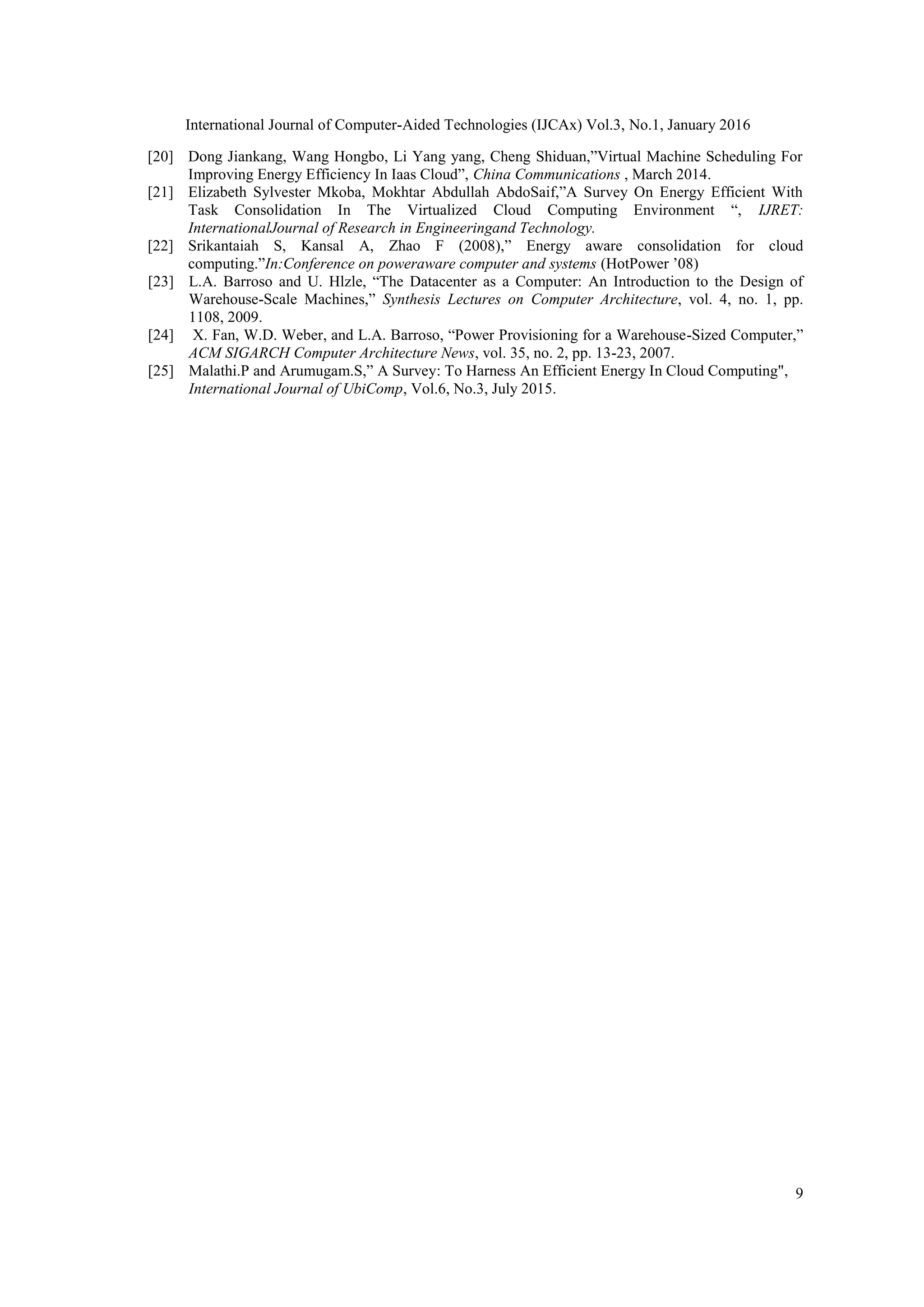 International Journal of Computer-Aided Technologies (IJCAx) Vol.3, No.1, January 2016
9
[20] Dong Jiankang, Wang Hongbo, Li Yang yang, Cheng Shiduan,‖Virtual Machine Scheduling For
Improving Energy Efficiency In Iaas Cloud‖, China Communications , March 2014.
[21] Elizabeth Sylvester Mkoba, Mokhtar Abdullah AbdoSaif,‖A Survey On Energy Efficient With
Task Consolidation In The Virtualized Cloud Computing Environment ―, IJRET:
InternationalJournal of Research in Engineeringand Technology.
[22] Srikantaiah S, Kansal A, Zhao F (2008),‖ Energy aware consolidation for cloud
computing.‖In:Conference on poweraware computer and systems (HotPower ‘08)
[23] L.A. Barroso and U. Hlzle, ―The Datacenter as a Computer: An Introduction to the Design of
Warehouse-Scale Machines,‖ Synthesis Lectures on Computer Architecture, vol. 4, no. 1, pp.
1108, 2009.
[24] X. Fan, W.D. Weber, and L.A. Barroso, ―Power Provisioning for a Warehouse-Sized Computer,‖
ACM SIGARCH Computer Architecture News, vol. 35, no. 2, pp. 13-23, 2007.
[25] Malathi.P and Arumugam.S,‖ A Survey: To Harness An Efficient Energy In Cloud Computing",
International Journal of UbiComp, Vol.6, No.3, July 2015.
 