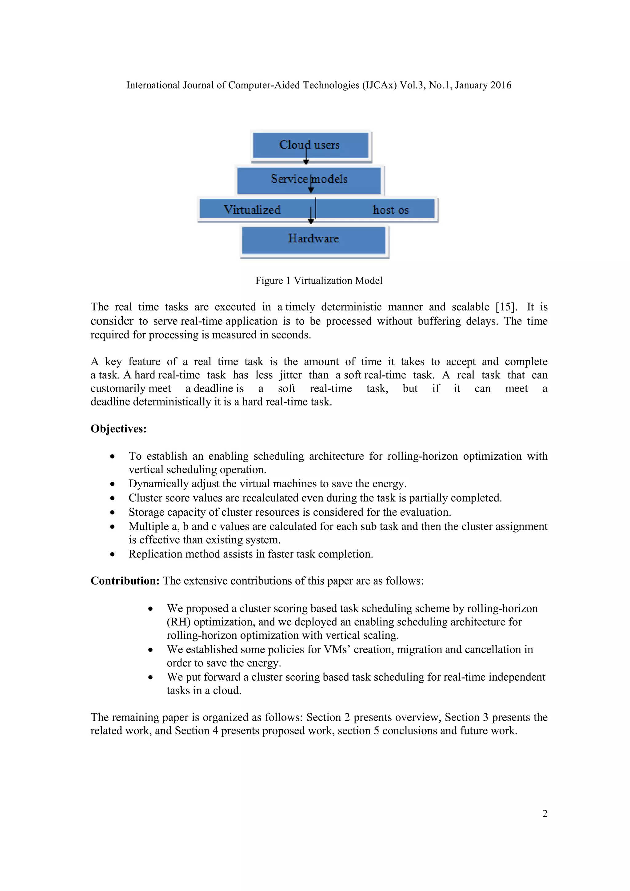 International Journal of Computer-Aided Technologies (IJCAx) Vol.3, No.1, January 2016
2
Figure 1 Virtualization Model
The real time tasks are executed in a timely deterministic manner and scalable [15]. It is
consider to serve real-time application is to be processed without buffering delays. The time
required for processing is measured in seconds.
A key feature of a real time task is the amount of time it takes to accept and complete
a task. A hard real-time task has less jitter than a soft real-time task. A real task that can
customarily meet a deadline is a soft real-time task, but if it can meet a
deadline deterministically it is a hard real-time task.
Objectives:
 To establish an enabling scheduling architecture for rolling-horizon optimization with
vertical scheduling operation.
 Dynamically adjust the virtual machines to save the energy.
 Cluster score values are recalculated even during the task is partially completed.
 Storage capacity of cluster resources is considered for the evaluation.
 Multiple a, b and c values are calculated for each sub task and then the cluster assignment
is effective than existing system.
 Replication method assists in faster task completion.
Contribution: The extensive contributions of this paper are as follows:
 We proposed a cluster scoring based task scheduling scheme by rolling-horizon
(RH) optimization, and we deployed an enabling scheduling architecture for
rolling-horizon optimization with vertical scaling.
 We established some policies for VMs‘ creation, migration and cancellation in
order to save the energy.
 We put forward a cluster scoring based task scheduling for real-time independent
tasks in a cloud.
The remaining paper is organized as follows: Section 2 presents overview, Section 3 presents the
related work, and Section 4 presents proposed work, section 5 conclusions and future work.
 